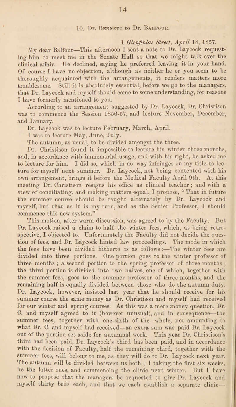 10, Dr. Bennett to Dr. Balfour. 1 Glenjinlas Street, Afril 18, 1857. My dear Balfour—This afternoon I sent a note to Dr. Laycock request¬ ing him to meet me in the Senate Hall so that we might talk over the clinical affair. He deelined, saying he preferred leaving it in your hand. Of course I have no objection, although as neither he or you seem to be thoroughly acquainted with the arrangements, it renders matters more troublesome. Still it is absolutely essential, before we go to the managers, that Dr. Laycock and myself should come to some understanding, for reasons I have formerly mentioned to you. According to an arrangement suggested by Dr. Laycock, Dr. Christison was to commence the Session 1856-57, and lecture November, December, and January. Dr, Laycock was to lecture February, March, April. I was to lecture May, June, July. The autumn, as usual, to be divided amongst the three. Dr. Christison found it impossible to lecture his winter three months, and, in accordance with immemorial usage, and with his right, he asked me to lecture for him. I did so, which in no way infringes on my title to lec¬ ture for myself next summer. Dr. Laycock, not being contented with his own arrangement, brings it before the Medical Faculty April 9th. At this meeting Dr. Christison resigns his office as clinical teacher ; and with a view of conciliating, and making matters equal, I propose, “ That in future the summer course should be taught alternately by Dr. Laycock and myself, but that as it is my turn, and as the Senior Professor, I should commence this new system.” This motion, after warm discussion, was agreed to by the Faculty. But Dr. Laycock raised a claim to half the winter fees, which, as being retro¬ spective, I objected to. Unfortunately the Faculty did not decide the ques¬ tion of fees, and Dr. Laycock hinted law proceedings. The mode in which the fees have been divided hitherto is as follows :—The winter fees are divided into three portions. One portion goes to the winter professor of three months ; a second portion to the spring professor of three months ; the third portion is divided into two halves, one of which, together with the summer fees, goes to the summer professor of three months, and the remaining half is equally divided between those who do the autumn duty. Dr. Laycock, however, insisted last year that he should receive for his summer course the same money as Dr. Christison and myself had received for our winter and spring courses. As this was a mere money question. Dr. C. and myself agreed to it (however unusual), and in consequence—the summer fees, together with one-sixth of the -whole, not amounting to what Dr. C, and myself had received—an extra sum was paid Dr. Laycock out of the portion set aside for autumnal work. This year Dr. Christison’s third had been paid, Dr. Laycock’s third has been paid, and in accordance with the decision of Faculty, half the remaining third, together with the summer fees, will belong to me, as they will do to Dr. Laycock next year. The autumn will be divided between us both ; I taking the first six weeks, he the latter ones, and commencing the clinic next winter. But I have now to propose that the managers be requested to give Dr. Laycock and myself thirty beds each, and that we each establish a separate clinic—