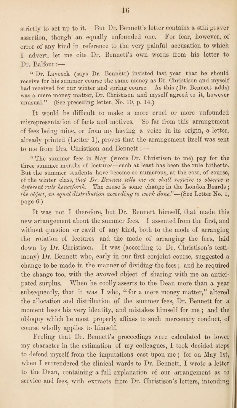 strictly to act up to it. But Dr. Bennett's letter contains a still graver assertion, though an equally unfounded one. For fear, however, of error of any kind in reference to the very painful accusation to which I advert, let me cite Dr. Bennett's own words from his letter to Dr. Balfour:— “ Dr. Laycock (says Dr. Bennett) insisted last year that he should receive for his summer course the same money as Dr. Christison and myself had received for our winter and spring course. As this (Dr. Bennett adds) was a mere money matter, Dr. Christison and myself agreed to it, however unusual.” (See preceding letter, No. 10, p. 14.) It would he difficult to make a more cruel or more unfounded misrepresentation of facts and motives. So far from this arrangement of fees being mine, or from my having a voice in its origin, a letter, already printed (Letter 1), proves that the arrangement itself was sent to me from Drs. Christison and Bennett:— ‘‘ The summer fees in May (wrote Dr. Christison to me) pay for the three summer months of lectures—such at least has been the rule hitherto. But the summer students have become so numerous, at the cost, of course, of the winter class, that Dr. Bennett tells me we shall require to observe a diferent rule henceforth. The cause is some change in the London Boards ; the object, an equal distribution according to work doneB—(See Letter No. 1, page 6.) It was not I therefore, but Dr. Bennett himself, that made this new arrangement about the summer fees. I assented from the first, and without question or cavil of any kind, both to the mode of arranging the rotation of lectures and the mode of arranging the fees, laid down by Dr. Christison. It was (according to Dr. Christison's testi¬ mony) Dr. Bennett who, early in our first conjoint course, suggested a change to be made in the manner of dividing the fees ; and he required the change too, with the avowed object of sharing with me an antici¬ pated surplus. When he coolly asserts to the Dean more than a year subsequently, that it was I who, “for a mere money matter, altered the allocation and distribution of the summer fees. Dr. Bennett for a moment loses his very identity, and mistakes himself for me ; and the obloquy which he most properly affixes to such mercenary conduct, of course wholly applies to himself. Feeling that Dr. Bennett's proceedings were calculated to lower my character in the estimation of my colleagues, I took decided steps to defend myself from the imputations cast upon me ; for on May 1st, when I surrendered the clinical wards to Dr. Bennett, I wrote a letter to the Dean, containing a full explanation of our arrangement as to service and fees, with extracts from Dr. Christison's letters, intending