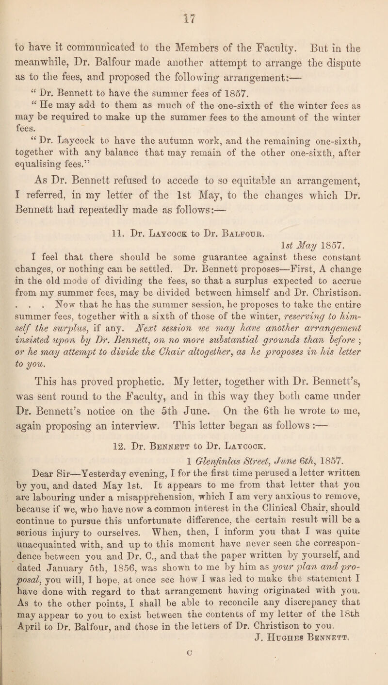 to have it communicated to the Members of the Faculty. But in the meanwhile, Dr. Balfour made another attempt to arrange the dispute as to the fees, and proposed the following arrangement:—- “ Dr. Bennett to have the summer fees of 1857. “ He may add to them as much of the one-sixth of the winter fees as may be required to make up the summer fees to the amount of the winter fees. “ Dr. Laycock to have the autumn work, and the remaining one-sixth, together with any balance that may remain of the other one-sixth, after equalising fees.” As Dr. Bennett refused to accede to so equitable an arrangement, I referred, in my letter of the 1st May, to the changes which Dr. Bennett had repeatedly made as follows:—- 11. Dr. Laycock to Dr. Balfour. l5^ May 1857. I feel that there should be some guarantee against these constant changes, or nothing can be settled. Dr. Bennett proposes—First, A change in the old mode of dividing the fees, so that a surplus expected to accrue from my summer fees, may be divided between himself and Dr. Christison. . Now that he has the summer session, he proposes to take the entire summer fees, together with a sixth of those of the winter, reserving to him¬ self the surplus, if any. Next session we may have another arrangement insisted upon hy Dr. Bennett, on no more substantial grounds than before ; or he may attempt to divide the Chair altogether, as he proposes in his letter to you. This has proved prophetic. My letter, together with Dr. Bennett's, was sent round to the Faculty, and in this way they both came under Dr. Bennett's notice on the 5th June. On the 6th he wrote to me, again proposing an interview. This letter began as follows:— 12. Dr. Bennett to Dr. Laycock. 1 Glenflnlas Street, June Qth, 1857. Dear Sir—Yesterday evening, I for the first time perused a letter written by you, and dated May 1st. It appears to me from that letter that you are labouring under a misapprehension, which I am very anxious to remove, because if we, who have now a common interest in the Clinical Chair, should continue to pursue this unfortunate difference, the certain result will be a serious injury to ourselves. When, then, I inform you that I was quite unacquainted with, and up to this moment have never seen the correspon¬ dence between you and Dr. C., and that the paper written by yourself, and dated January 5th, 1856, was shown to me by him as your plan and pro¬ posal, you will, I hope, at once see how I was led to make the statement I have done with regard to that arrangement having originated with you. As to the other points, I shall be able to reconcile any discrepancy that may appear to you to exist between the contents of my letter of the 18th April to Dr. Balfour, and those in the letters of Dr. Christison to you. J. Huuhes Bennett. 0