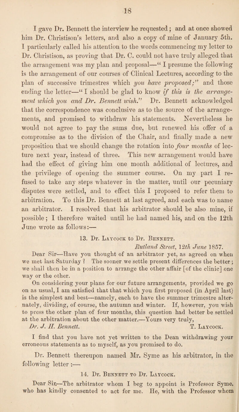 I gave Dr. Bennett tlie interview he requested; and at once showed him Dr. Christison’s letters, and also a copy of mine of January 5th. I particularly called his attention to the words commencing my letter to Dr. Christison, as proving that Dr. C. could not have truly alleged that the arrangement was my plan and proposal—‘‘ I presume the following is the arrangement of our courses of Clinical Lectures, according to the plan of successive trimestres which you have proposedand those ending the letter—‘‘ I should he glad to know if this is the arrange¬ ment which you and Dr, Bennett wish.” Dr. Bennett acknowledged that the correspondence was conclusive as to the source of the arrange¬ ments, and promised to withdraw his statements. Nevertheless he would not agree to pay the sums due, but renewed his offer of a compromise as to the division of the Chair, and finally made a new proposition that we should change the rotation into four months of lec¬ ture next year, instead of three. This new arrangement would have had the effect of giving him one month additional of lectures, and the privilege of opening the summer course. On my part I re¬ fused to take any steps whatever in the matter, until our pecuniary disputes were settled, and to effect this I proposed to refer them to arbitration. To this Dr. Bennett at last agreed, and each was to name an arbitrator, I resolved that his arbitrator should be also mine, if possible; I therefore waited until he had named his, and on the 12th June wrote as follows:— 13. Dr. Laycock to Dr. Bennett. Rutland Street, I'^th June 1857. Dear Sir—Have you thought of an arbitrator yet, as agreed on when we met last Saturday % The sooner we settle present differences the better; we shall then be in a position to arrange the other affair [of the clinic] one way or the other. On considering your plans for our future arrangements, provided we go on as usual, I am satisfied that that which you first proposed (in April last) is the simplest and best—namely, each to have the summer trimestre alter¬ nately, dividing, of course, the autumn and winter. If, however, you wish to press the other plan of four months, this question had better be settled at the arbitration about the other matter.—Yours very truly, Dr. J. H. Bennett. T. Laycock. I find that you have not yet written to the Dean withdrawing your erroneous statements as to myself, as you promised to do. Dr. Bennett thereupon named Mr. Syme as his arbitrator, in the following letter ;— 14. Dr. Bennett to Dr. Laycock. Dear Sii:—The arbitrator whom I beg to appoint is Professor Syme, who has kindly consented to act for me. He, with the Professor whom