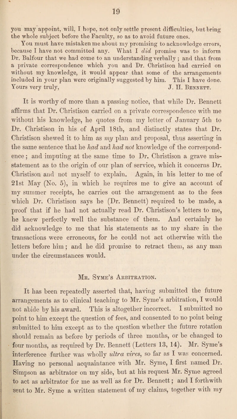 you may appoint, -will, I hope, not only settle present difficulties, but bring the whole subject before the Faculty, so as to avoid future ones. You must have mistaken me about my promising to acknowledge errors, because I have not committed any. What I did promise was to inform Dr. Balfour that we had come to an understanding verbally ; and that from a private correspondence which you and Dr. Christison had carried on without my knowledge, it would appear that some of the arrangements included in your plan were originally suggested by him. This I have done. Yours very truly, J. II. Bennett. It is worthy of more than a passing notice, that while Dr. Bennett affirms that Dr. Christison carried on a private correspondence with me without his knowledge, he quotes from my letter of January 5th to Dr. Christison in his of April 18th, and distinctly states that Dr. Christison shewed it to him as my plan and proposal, thus asserting in the same sentence that he had and had not knowledge of the correspond¬ ence ; and imputing at the same time to Dr. Christison a grave mis¬ statement as to the origin of our plan of service, which it concerns Dr. Christison and not myself to explain. Again, in his letter to me of 21st May (No. 5), in which he requires me to give an account of my summer receipts, he carries out the arrangement as to the fees which Dr. Christison says he (Dr. Bennett) required to be made, a proof that if he had not actually read Dr. Christison’s letters to me, he knew perfectly well the substance of them. And certainly he did acknowledge to me that his statements as to my share in the transactions were erroneous, for he could not act otherwise with the letters before him; and he did promise to retract them, as any man under the circumstances would. Mr. Syme’s Arbitration. It has been repeatedly asserted that, having submitted the future arrangements as to clinical teaching to Mr. Syme’s arbitration, I would not abide by his award. This is altogether incorrect. I submitted no point to him except the question of fees, and consented to no point being submitted to him except as to the question whether the future rotation should remain as before by periods of three months, or be changed to four months, as required by Dr. Bennett (Letters 13, 14). Mr. Syme's interference further was wholly ultra vires^ so far as I was concerned. Having no personal acquaintance with Mr. Syme, I first named Dr. Simpson as arbitrator on my side, but at his request Mr. Syme agreed to act as arbitrator for me as well as for Dr. Bennett; and I forthwith sent to Mr. Syme a written statement of my claims, together with my