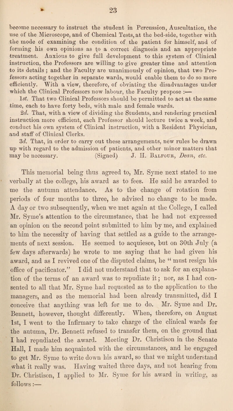 become necessary to instruct the student in Percussion, Auscultation, the use of the Microscope, and of Chemical Tests, at the bed-side, together with the mode of examining the condition of the patient for himself, and of forming his own opinions as to a correct diagnosis and an appropriate treatment. Anxious to give full development to this system of Clinical instruction, the Professors are willing to give greater time and attention to its details ; and the Faculty are unanimously of opinion, that two Pro¬ fessors acting together in separate wards, would enable them to do so more efficiently. With a view, therefore, of obviating the disadvantages under which the Clinical Professors now labour, the Faculty propose :— That two Clinical Professors should be permitted to act at the same time, each to have forty beds, with male and female wards. 2(i. That, with a view of dividing the Students, and rendering practical instruction more efficient, each Professor should lecture twice a week, and conduct his own system of Clinical instruction, with a Resident Physician, and staff of Clinical Clerks. 3(i. That, in order to carry out these arrangements, new rules be drawn up with regard to the admission of patients, and other minor matters that may be necessary. (Signed) J. H. Balfour, Dean, etc. This memorial being thus agreed to, Mr. Syme next stated to me verbally at the college, his award as to fees. He said he awarded to me the autumn attendance. As to the change of rotation from periods of four months to three, he advised no change to be made. A day or tw'O subsequently, when we met again at the College, I called Mr. Syme’s attention to the circumstance, that he had not expressed an opinion on the second point submitted to him by me, and explained to him the necessity of having that settled as a guide to the arrange¬ ments of next session. He seemed to acquiesce, but on 30th July (a few days afterwards) he wrote to me saying that he had given his award, and as I revived one of the disputed claims, he must resign his office of pacificator,” T did not understand that to ask for an explana¬ tion of the terms of an award was to repudiate it; nor, as I had con¬ sented to all that Mr. Syme had requested as to the application to the managers, and as the memorial had been already transmitted, did I conceive that anything was left for me to do. Mr. Syme and Dr. Bennett, however, thought differently. When, therefore, on August 1st, I went to the Infirmary to take charge of the clinical wards for the autumn. Dr. Bennett refused to transfer them, on the ground that I had repudiated the award. Meeting Dr. Christison in the Senate Hall, I made him acquainted with the circumstances, and he engaged to get Mr. Syme to write down his award, so that we might understand what it really was. Having waited three days, and not hearing from Dr. Christison, I applied to Mr. Syme for his award in writing, as follows:—