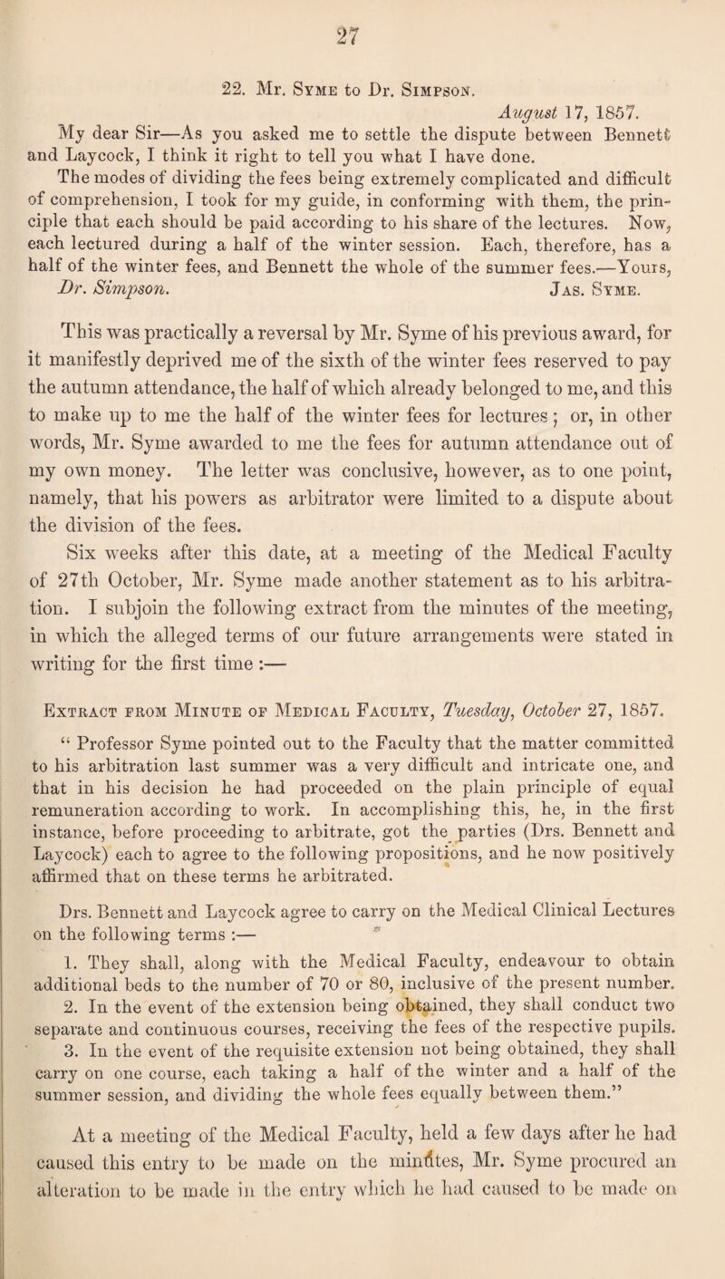 22. Mr. Stme to Dr. Simpson. August 17, 1857. My dear Sir—As you asked me to settle the dispute between Bennett and Laycock, I think it right to tell you what I have done. The modes of dividing the fees being extremely complicated and difficult of comprehension, I took for my guide, in conforming with them, the prin¬ ciple that each should be paid according to his share of the lectures. Now, each lectured during a half of the winter session. Each, therefore, has a half of the winter fees, and Bennett the whole of the summer fees.—Yours, Dr. Simpson. Jas. Syme. This was practically a reversal by Mr. Syme of his previous award, for it manifestly deprived me of the sixth of the winter fees reserved to pay the autumn attendance, the half of which already belonged to me, and this to make up to me the half of the winter fees for lectures; or, in other words, Mr. Syme awarded to me the fees for autumn attendance out of my own money. The letter was conclusive, however, as to one point, namely, that his powers as arbitrator were limited to a dispute about the division of the fees. Six weeks after this date, at a meeting of the Medical Faculty of 27th October, Mr. Syme made another statement as to his arbitra¬ tion. I subjoin the following extract from the minutes of the meeting, in which the alleged terms of our future arrangements were stated in writing for the first time :— Extract from Minute of Medical Faculty, Tuesday, October 27, 1857. “ Professor Syme pointed out to the Faculty that the matter committed to his arbitration last summer was a very difficult and intricate one, and that in his decision he had proceeded on the plain principle of equal remuneration according to work. In accomplishing this, he, in the first instance, before proceeding to arbitrate, got the parties (Drs. Bennett and Laycock) each to agree to the following propositions, and he now positively affirmed that on these terms he arbitrated. Drs. Bennett and Laycock agree to carry on the Medical Clinical Lectures on the following terms ;— 1. They shall, along with the Medical Faculty, endeavour to obtain additional beds to the number of 70 or 80, inclusive of the present number. 2. In the event of the extension being obtained, they shall conduct two separate and continuous courses, receiving the fees of the respective pupils. 3. In the event of the requisite extension not being obtained, they shall carry on one course, each taking a half of the winter and a half of the summer session, and dividing the whole fees equally between them.” At a meeting of the Medical Faculty, held a few days after he had caused this entry to be made on the minfites, Mr. Syme procured an alteration to be made in the entry which he had caused to be made on