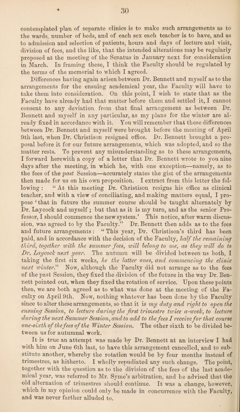 contemplated plan of separate clinics is to make such arrangements as to the wards, number of beds, and of each sex each teacher is to have, and as to admission and selection of patients, hours and days of lecture and visit, division of fees, and the like, that the intended alterations may be regularly proposed at the meeting of the Senatus in January next for consideration in March. In framing these, I think the Faculty should be regulated by the terms of the memorial to which I agreed. DitFerences having again arisen between Dr. Bennett and myself as to the arrangements for the ensuing academical year, the Faculty will have to take them into consideration. On this point, I wish to state that as the Faculty have already had that matter before them and settled it, I cannot consent to any deviation from that final arrangement as between Dr. Bennett and myself in any particular, as my plans for the winter are al¬ ready fixed in accordance with it. You will remember that these differences between Dr. Bennett and myself were brought before the meeting of April 9th last, when Dr. Christison resigned office. Dr. Bennett brought a pro¬ posal before it for our future arrangements, which was adopted, and so the matter rests. To prevent any misunderstanding as to these arrangements, I forward herewith a copy of a letter that Dr. Bennett wrote to you nine days after the meeting, in which he, with one exception—namely, as to the fees of the 'past Session—accurately states the gist of the arrangements then made for us on his own proposition. I extract from this letter the fol¬ lowing : At this meeting Dr. Christison resigns his office as clinical teacher, and with a view of conciliating, and making matters equal, I pro¬ pose ‘ that in future the summer course should be taught alternately by Dr, Laycock and myself ; but that as it is my turn, and as the senior Pro¬ fessor, I should commence the new system.’ This notice, after warm discus¬ sion, was agreed to by the Faculty.” Dr, Bennett then adds as to the fees and future arrangements : “ This year. Dr. Christison’s third has been paid, and in accordance with the decision of the Faculty, half the reonaming thirds together with the summer fees, will belong to me, as they will do to Dr, Laycoch next year. The autumn will be divided between us both, I taking the first six weeks, he the latter ones, and commencing the clinic next winterr Now, although the Faculty did not arrange as to the fees of the past Session, they fixed the division of the future in the way Dr. Ben¬ nett pointed out, when they fixed the rotation of service. Upon these points then, we are both agreed as to what was done at the meeting of the Fa¬ culty on April 9th. Now, nothing whatever has been done by the Faculty since to alter the’se arrangements, so that it is my duty and right to open the ensuing Session, to lecture during the first trimestre tivice a-weeh, to lecture during the next Summer Session, and to add to the fees I receive for that course one-sixth of the fees of the Winter Sessio7i. The other sixth to be divided be¬ tween us for autumnal work. It is true an attempt was made by Dr. Bennett at an interview I had with him on June 6th last, to have this arrangement cancelled, and to sub¬ stitute another, whereby the rotation would be by four months instead of trimestres, as hitherto. I wholly repudiated any such change. The point, together with the question as to the division of the fees of the last acade¬ mical year, was referred to Mr. Syme’s arbitration, and he advised that the old alternation of trimestres should continue. It was a change, however, which in my opinion could only be made in concurrence with the Faculty, and was never farther alluded to.
