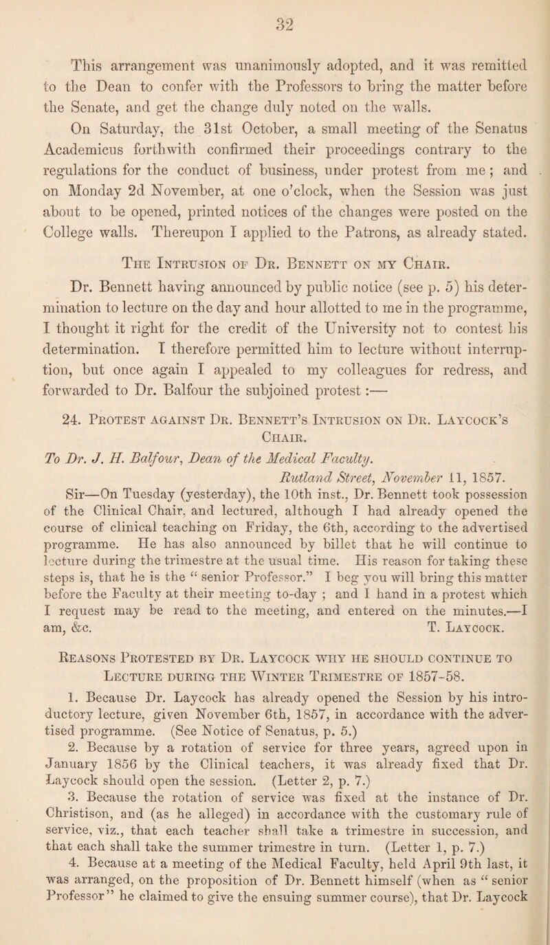 This arrangement was unanimonsly adopted, and it was remitted to the Dean to confer with the Professors to bring the matter before the Senate, and get the change duly noted on the walls. On Saturday, the 31st October, a small meeting of the Senates Academicus forthwith confirmed their proceedings contrary to the regulations for the conduct of business, under protest from me; and on Monday 2d November, at one o’clock, when the Session was just about to be opened, printed notices of the changes were posted on the College walls. Thereupon I applied to the Patrons, as already stated. The Intrusion of Dr. Bennett on my Chair. Dr. Bennett having announced by public notice (see p. 5) his deter¬ mination to lecture on the day and hour allotted to me in the programme, I thought it right for the credit of the University not to contest his determination. T therefore permitted him to lecture without interrup¬ tion, but once again I appealed to my colleagues for redress, and forwarded to Dr. Balfour the subjoined protest:— 24. Protest against Dr. Bennett’s Intrusion on Dr. Laycock’s Chair. To Dr. J. H. Balfour, Dean of the Medical Faculty. Rutland Street, November il, 1857. Sir—On Tuesday (yesterday), the 10th inst., Dr. Bennett took possession of the Clinical Chair, and lectured, although I had already opened the course of clinical teaching on Friday, the 6th, according to the advertised programme. He has also announced by billet that he will continue to lecture during the trimestre at the usual time. His reason for taking these steps is, that he is the senior Professor.” I beg you will bring this matter before the Faculty at their meeting to-day ; and I hand in a protest which I request may be read to the meeting, and entered on the minutes.—I am, &c. T. Laycock. Reasons Protested by Dr. Laycock why he should continue to Lecture during the Winter Trimestre of 1857-58. 1. Because Dr. Laycock has already opened the Session by his intro¬ ductory lecture, given November 6th, 1857, in accordance with the adver¬ tised programme. (See Notice of Senatus, p. 5.) 2. Because by a rotation of service for three years, agreed upon in January 1856 by the Clinical teachers, it was already fixed that Dr. Laycock should open the session. (Letter 2, p. 7.) 3. Because the rotation of service was fixed at the instance of Dr. Christison, and (as he alleged) in accordance with the customary rule of service, viz., that each teacher shall take a trimestre in succession, and that each shall take the summer trimestre in turn. (Letter 1, p. 7.) 4. Because at a meeting of the Medical Faculty, held April 9th last, it was arranged, on the proposition of Dr. Bennett himself (when as “ senior Professor” he claimed to give the ensuing summer course), that Dr. Laycock