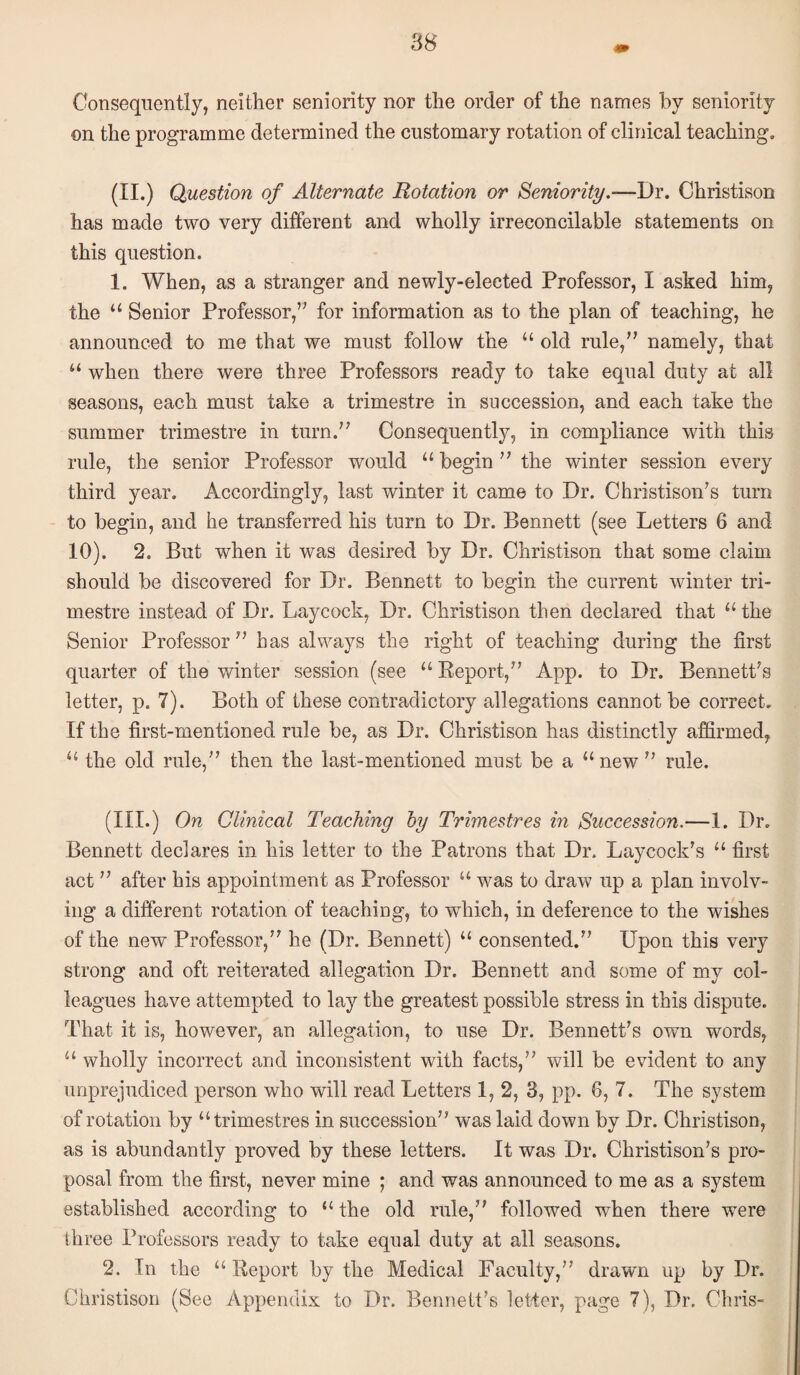Consequently, neither seniority nor the order of the names by seniority on the programme determined the customary rotation of clinical teaching. (II .) Question of Alternate Rotation or Seniority.—Dr. Christison has made two very different and wholly irreconcilable statements on this question. 1. When, as a stranger and newly-eleeted Professor, I asked him, the “ Senior Professor,’^ for information as to the plan of teaching, he announced to me that we must follow the “ old rule,'' namely, that when there were three Professors ready to take equal duty at all seasons, each must take a trimestre in succession, and each take the summer trimestre in turn.” Consequently, in compliance with this rule, the senior Professor would “ begin ” the winter session every third year. Accordingly, last winter it came to Dr. Christison's turn to begin, and he transferred his turn to Dr. Bennett (see Letters 6 and 10). 2. But when it was desired by Dr. Christison that some claim should be discovered for Dr. Bennett to begin the current winter tri¬ mestre instead of Dr. Laycock, Dr. Christison then declared that the Senior Professor ” has always the right of teaching during the first quarter of the winter session (see “ Keport,” App. to Dr. Bennett's letter, p. 7). Both of these contradictory allegations cannot be correct. If the first-mentioned rule be, as Dr. Christison has distinctly affirmed, “ the old rule,” then the last-mentioned must be a “ new ” rule. (III.) On Clinical Teaching hy Trimestres in Succession.—1. Dr. Bennett declares in his letter to the Patrons that Dr. Laycock’s “ first act ” after his appointment as Professor “ was to draw up a plan involv¬ ing a different rotation of teaching, to which, in deference to the wishes of the new Professor,” he (Dr, Bennett) “ consented.” Upon this very strong and oft reiterated allegation Dr. Bennett and some of my col¬ leagues have attempted to lay the greatest possible stress in this dispute. That it is, however, an allegation, to use Dr. Bennett's own words, “ wholly incorrect and inconsistent with facts,” will be evident to any unprejudiced person who will read Letters 1,2, 3, pp. 6, 7. The system of rotation by “trimestres in succession” was laid down by Dr. Christison, as is abundantly proved by these letters. It was Dr. Christison's pro¬ posal from the first, never mine ; and was announced to me as a system established according to “ the old rule,” followed when there were three Professors ready to take equal duty at all seasons. 2. In the “ Report by the Medical Faculty,” drawn up by Dr. Christison (See Appendix to Dr. Bennett's letter, page 7), Dr. Chris-