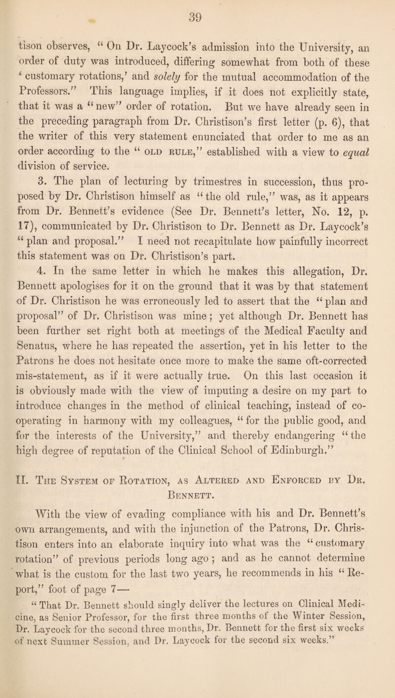 tison observes, “ On Dr. Laycock’s admission into the University, an order of duty was introduced, differing somewhat from both of these ‘ customary rotations,’ and solely for the mutual accommodation of the Professors.” This language implies, if it does not explicitly state, that it was a ‘‘ new” order of rotation. But we have already seen in the preceding paragraph from Dr. Christison’s first letter (p. 6), that the writer of this very statement enunciated that order to me as an order according to the “ old eule,” established with a view to equal division of service. 3. The plan of lecturing by trimestres in succession, thus pro¬ posed by Dr. Christison himself as “the old rule,” was, as it appears from Dr. Bennett’s evidence (See Dr. Bennett’s letter, No. 12, p. 17), communicated by Dr. Christison to Dr. Bennett as Dr. Laycock’s “ plan and proposal.” I need not recapitulate how painfully incorrect this statement was on Dr. Christison’s part. 4. In the same letter in which he makes this allegation. Dr. Bennett apologises for it on the ground that it was by that statement of Dr. Christison he was erroneously led to assert that the “ plan and proposal” of Dr. Christison was mine; yet although Dr. Bennett has been further set right both at meetings of the Medical Faculty and Senatus, where he has repeated the assertion, yet in his letter to the Patrons he does not hesitate once more to make the same oft-corrected mis-statement, as if it were actually true. On this last occasion it is obviously made with the view of imputing a desire on my part to introduce changes in the method of clinical teaching, instead of co¬ operating in harmony with my colleagues, “ for the public good, and for the interests of the University,” and thereby endangering “the high degree of reputation of the Clinical School of Edinburgh.” if II. The System of Eotation, as Altered and Enforced by Dr. Bennett. With the view of evading compliance with his and Dr. Bennett’s own arrangements, and with the injunction of the Patrons, Dr. Chris¬ tison enters into an elaborate inquiry into what was the “ customary rotation” of previous periods long ago ; and as he cannot determine ’ what is the custom for the last two years, he recommends in his “ Ee- port,” foot of page 7— “ That Dr. Bennett should singly deliver the lectures on Clinical Medi¬ cine, as Senior Professor, for the first three months of the Winter Session, Dr. Laycock for the second three months, Dr. Bennett for the first six weeks of next Summer Session, and Dr. Laycock for the second six weeks.”