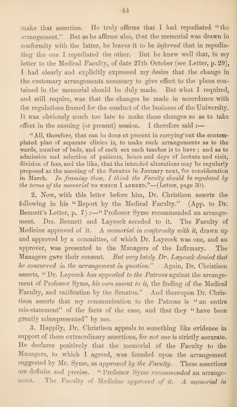 make that assertion. He truly affirms that I had repudiated “ the arrangement.’’ But as he affirms also, that the memorial was drawn in conformity with the latter, he leaves it to be inferred that in repudia¬ ting the one I repudiated the other. But he knew well that, in my letter to the Medical Faculty, of date 27th October (see Letter, p. 29), I had clearly and explicitly expressed my desire that the change in the customary arrangements necessary to give effect to the plans con¬ tained in the memorial should be duly made. But what I required, and still require, was that the changes be made in accordance with the regulations framed for the conduct of the business of the University. It was obviously much too late to make these changes so as to take effect in the ensuing (or present) session. I therefore said :— “ All, therefore, that can be done at present in carrying'out the contem¬ plated plan of separate clinics is, to make such arrangements as to the wards, number of beds, and of each sex each teacher is to have ; and as to admission and selection of patients, hours and days of lecture and visit, division of fees, and the like, that the intended alterations may be regularly proposed at the meeting of the Senatus in January next, for consideration in March. In framing these^ I think the Faculty should be regulated by the terms of the memorial to which I agreed.”—(Letter, page 30). 2. How, Vvdth this letter before him. Dr. Christison asserts the following in his “ Eeport by the Medical Faculty.” (App. to Dr. Bennett’s Letter, p. 7) :—“Professor Syme recommended an arrange¬ ment. Drs, Bennett and Laycock acceded to it. The Faculty of Medicine approved of it. A memorial in conformity with it^ drawn up and approved by a committee, of which Dr. Laycock was one, and an approver, was presented to the Managers of the Infirmary. The Managers gave their consent. But very lately Dr, Laycock denied that he concurred in the arrangement in questionAgain, Dr. Christison asserts, “ Dr. Laycock has appealed to the Patrons against the arrange¬ ment of Professor Syme, his own assent to it,, the finding of the Medical Faculty, and ratification by the Senatus.” And thereupon Dr. Chris¬ tison asserts that my communication to the Patrons is “ an entire mis-statement” of the facts of the case, and that they “ have been greatly misrepresented” by me. 3. Happily, Dr. Christison appeals to something like evidence in support of these extraordinary assertions, for not one is strictly accurate. He declares positively that the memorial of the Faculty to the Managers, to which I agreed, was founded upon the arrangement suggested by Mr. Syme, as approved by the Faculty> These assertions are definite and precise. “ Professor Syme recommended an arrange¬ ment. The Faculty of Medicine approved of it. A memorial in