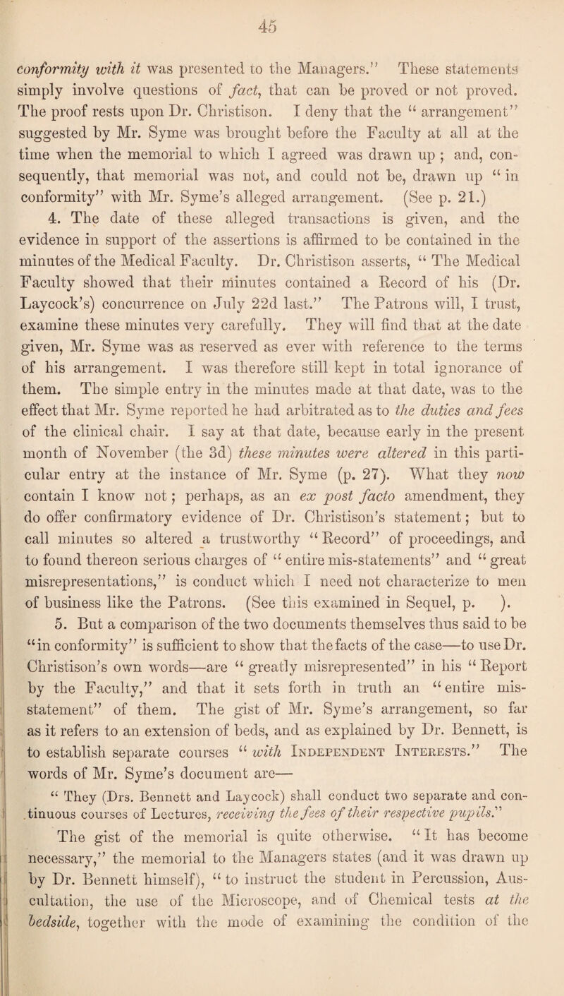 conformity with it was presented to the Managers.” These statements simply involve questions of fact^ that can be proved or not proved. The proof rests upon Dr. Christison. I deny that the “ arrangement” suggested by Mr. Syme was brought before the Faculty at all at the time when the memorial to which I agreed was drawn up ; and, con¬ sequently, that memorial was not, and could not be, drawn up “ in conformity” with Mr. Syme’s alleged arrangement. (See p. 21.) 4. The date of these alleged transactions is given, and the evidence in support of the assertions is affirmed to be contained in the minutes of the Medical Faculty. Dr. Christison asserts, “ The Medical Faculty showed that their minutes contained a Kecord of his (Dr. Laycock’s) concurrence on July 22d last.” The Patrons will, I trust, examine these minutes very carefully. They will find that at the date given, Mr. Syme was as reserved as ever with reference to the terms of his arrangement. I was therefore still kept in total ignorance of them. The simple entry in the minutes made at that date, was to the effect that Mr. Syme reported he had arbitrated as to the duties and fees of the clinical chair. I say at that date, because early in the present month of November (the 3d) these minutes were altered in this parti¬ cular entry at the instance of Mr. Syme (p. 27). What they now contain I know not; perhaps, as an ex post facto amendment, they do offer confirmatory evidence of Dr. Christison’s statement; but to call minutes so altered a trustworthy “Pecord” of proceedings, and to found thereon serious charges of “ entire mis-statements” and “great misrepresentations,” is conduct which I need not characterize to men of business like the Patrons. (See this examined in Sequel, p. ). 5. But a comparison of the two documents themselves thus said to be “in eonformity” is sufficient to show that the facts of the case—to use Dr. Christison’s own words—are “ greatly misrepresented” in his “ Eeport by the Faculty,” and that it sets forth in truth an “entire mis¬ statement” of them. The gist of Mr. Syme’s arrangement, so far as it refers to an extension of beds, and as explained by Dr. Bennett, is to establish separate courses “ with Independent Interests.” The words of Mr. Syme’s document are— ‘‘ They (Drs. Bennett and Lajcock) shall conduct two separate and con¬ tinuous courses of Lectures, receiving the fees of their respective pupilsr The gist of the memorial is quite otherwise. “ It has become necessary,” the memorial to the Managers states (and it was drawn up by Dr. Bennett himself), “ to instruct the student in Percussion, Aus¬ cultation, the use of the Microscope, and of Chemical tests at the ledside^ together with the mode of examining the condition of the