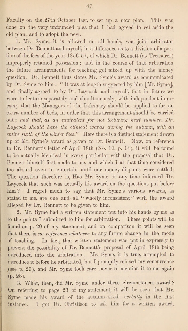 Faculty on the 27th October last, to set up a new plan. This was clone on the very unfounded plea that I had agreed to set aside the old plan, and to adopt the new. 1. Mr. Syme, it is allowed on all hands, was joint arbitrator between I)r. Bennett and myself, in a difference as to a division of a por¬ tion of the fees of the year 1856-57, of which Dr. Bennett (as Treasurer) improperly retained possession; and in the course of that arbitration the future arrangements for teaching got mixed up with the money question. Dr. Bennett thus states Mr. Syme’s award as communicated by Dr. Syme to him : “It was at length suggested by him [Mr. Syme], and finally agreed to by Dr. Laycock and myself, that in future we were to lecture separately and simultaneously, with independent inter¬ ests ; that the Managers of the Infirmary should be applied to for an extra number of beds, in order that this arrangement should be carried out; and that^ as an equivalent for not lecturing next summer^ Dr. Laycock should have the clinical wards during the autumn., with an entire sixth of the winter fees.'' Here there is a distinct statement drawn up of Mr. Syme’s award as given to Dr. Bennett. Now, on reference to Dr. Bennett’s letter of April 18th (No. 10, p. 14), it will be found to be actually identical in every particular with the proposal that Dr. Bennett himself first made to me, and which I at that time considered too absurd even to entertain until our money disputes were settled. The question therefore is. Has Mr. Syme at any time informed Dr, Laycock that such was actually his award on the questions put before him ? I regret much to say that Mr. Syme’s various awards, as stated to me, are one and all “ wholly inconsistent ” with the award alleged by Dr. Bennett to be given to him. 2. Mr. Syme had a written statement put into his hands by me as to the points I submitted to him for arbitration. These points will be found on p. 20 of my statement, and on comparison it will be seen that there is no reference vdiatever to any future change in the mode of teaching. In fact, that written statement was put in expressly to prevent the possibility of Dr. Bennett’s proposal of April 18th being introduced into the arbitration. Mr. Syme, it is true, attempted to i ntrodiice it before he arbitrated, but I promptly refused my concurrence .(see p. 20), and Mr. Syme took care never to mention it to me again (p. 28). 3. What, then, did Mr. Syme under these circumstances award ? On referring to page 23 of my statement, it will be seen that Mr. Syme made his award of the autumn-sixth verbally in the first