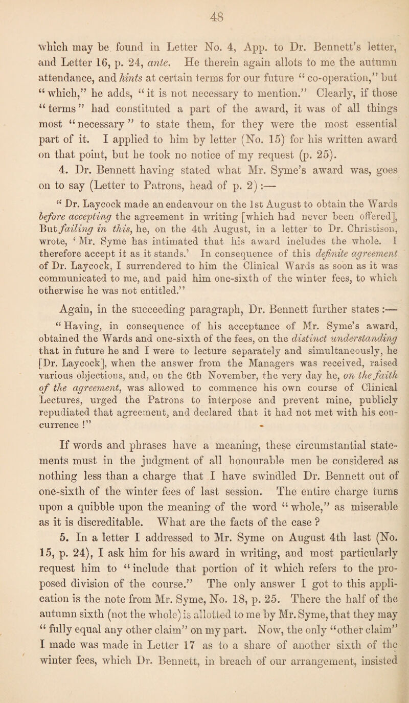 wliicli may be found in Letter No. 4, App. to Dr. Bennett’s letter, and Letter 16, p. 24, ante. He therein again allots to me the autumn attendance, and hints at certain terms for our future “ co-operation,” but “ which,” he adds, “ it is not necessary to mention.” Clearly, if those “ terms ” had constituted a part of the award, it was of all things most “necessary” to state them, for they were the most essential part of it. I applied to him by letter (No. 15) for his written award on that point, but he took no notice of my request (p. 25). 4. Dr. Bennett having stated what Mr. Syme’s award was, goes on to say (Letter to Patrons, head of p. 2);— “ Dr. Laycock made an endeavour on the 1st August to obtain the Wards before accenting the agreement in writing [which had never been offered], failing in this, he, on the 4th August, in a letter to Dr. Christison, wrote, ‘ Mr. Syme has intimated that his award includes the whole. I therefore accept it as it stands.’ In consequence of this definite agreement of Dr. Laycock, I surrendered to him the Clinical Wards as soon as it was communicated to me, and paid him one-sixth of the winter fees, to which otherwise he was not entitled.” Again, in the succeeding paragraph. Dr. Bennett further states— “ Having, in consequence of his acceptance of Mr. Syme’s award, obtained the Wards and one-sixth of the fees, on the distinct understanding that in future he and I were to lecture separately and simultaneously, he [Dr. Laycock], when the answer from the Managers was received, raised various objections, and, on the 6th November, the very day he, on the faith of the agreement, was allowed to commence his own course of Clinical Lectures, urged the Patrons to interpose and prevent mine, publicly repudiated that agreement, and declared that it had not met with his con¬ currence !” If words and phrases have a meaning, these circumstantial state¬ ments must in the judgment of all honourable men be considered as nothing less than a charge that I have swindled Dr. Bennett out of one-sixth of the winter fees of last session. The entire charge turns upon a quibble upon the meaning of the word “whole,” as miserable as it is discreditable. What are the facts of the case ? 5. In a letter I addressed to Mr. Syme on August 4th last (No. 15, p. 24), I ask him for his award in writing, and most particularly request him to “ include that portion of it which refers to the pro¬ posed division of the course.” The only answer I got to this appli¬ cation is the note from Mr. Syme, No. 18, p. 25. There the half of the autumn sixth (not the whole) is allotted to me by Mr. Syme, that they may “ fully equal any other claim” on my part. Now, the only “other claim” I made was made in Letter 17 as to a share of another sixth of the winter fees, which Dr. Bennett, in breach of our arrangement, insisted