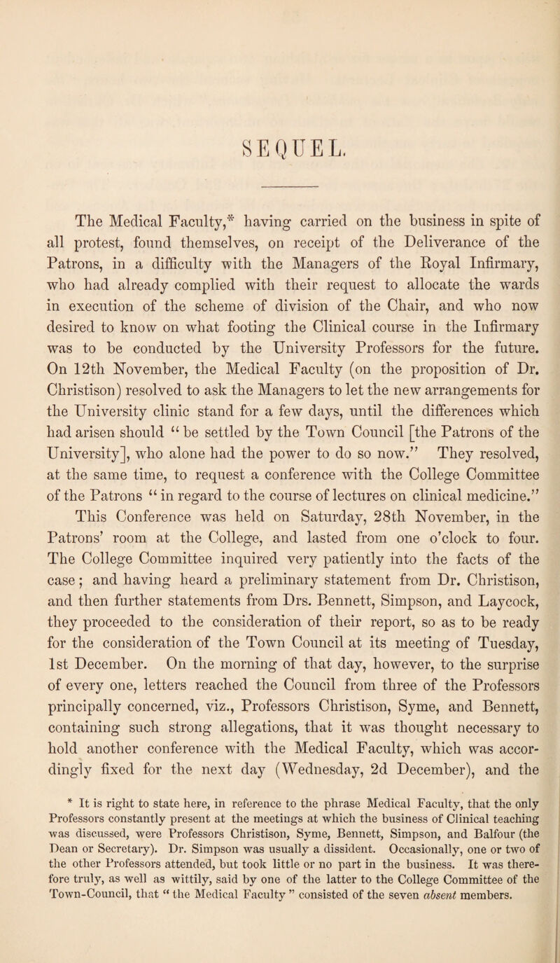 SEQUEL, The Medical Faculty,* having carried on the business in spite of all protest, found themselves, on receipt of the Deliverance of the Patrons, in a difficulty with the Managers of the Royal Infirmary, who had already complied with their request to allocate the wards in execution of the scheme of division of the Chair, and who now desired to know on what footing the Clinical course in the Infirmary was to be conducted by the University Professors for the future. On 12th November, the Medical Faculty (on the proposition of Dr. Christison) resolved to ask the Managers to let the new arrangements for the University clinic stand for a few days, until the differences which had arisen should “ be settled by the Town Council [the Patrons of the University], who alone had the power to do so now.” They resolved, at the same time, to request a conference with the College Committee of the Patrons “ in regard to the course of lectures on clinical medicine.” This Conference was held on Saturday, 28th November, in the Patrons’ room at the College, and lasted from one o’clock to four. The College Committee inquired very patiently into the facts of the case; and having heard a preliminary statement from Dr. Christison, and then further statements from Drs. Bennett, Simpson, and Laycock, they proceeded to the consideration of their report, so as to be ready for the consideration of the Town Council at its meeting of Tuesday, 1st December. On the morning of that day, however, to the surprise of every one, letters reached the Council from three of the Professors principally concerned, viz., Professors Christison, Syme, and Bennett, containing such strong allegations, that it was thought necessary to hold another conference with the Medical Faculty, which was accor¬ dingly fixed for the next day (Wednesday, 2d December), and the * It is right to state here, in reference to the phrase Medical Faculty, that the only Professor’s constantly present at the meetings at which the business of Clinical teaching was discussed, were Professors Christison, Syme, Bennett, Simpson, and Balfour (the Dean or Secretary). Dr. Simpson was usually a dissident. Occasionally, one or two of the other Professors attended, but took little or no part in the business. It was there¬ fore tnrly, as well as wittily, said by one of the latter to the College Committee of the Town-Council, that “ the Medical Faculty ” consisted of the seven absent members.