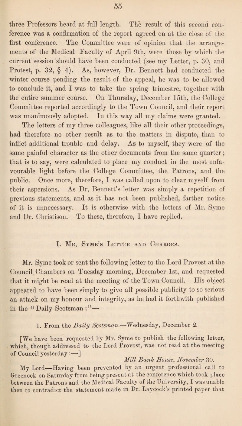 three Professors heard at full length. The result of this second con¬ ference was a confirmation of the report agreed on at the close of the first conference. The Committee were of opinion that the arrange¬ ments of the Medical Faculty of April 9th, were those by which the current session should have been conducted (see my Letter, p. 30, and Protest, p. 32, § 4). As, however. Dr. Bennett had conducted the winter course pending the result of the appeal, he was to be allowed to conclude it, and I was to take the spring trimestre, together with the entire summer course. On Thursday, December 15th, the College Committee reported accordingly to the Town Council, and their report was unanimously adopted. In this way all my claims were granted. The letters of my three colleagues, like all tbeir other proceedings, had therefore no other result as to the matters in dispute, than to inflict additional trouble and delay. As to myself, they were of the same painful character as the other documents from the same quarter; that is to say, were calculated to place my conduct in the most unfa¬ vourable light before the College Committee, the Patrons, and the public. Once more, therefore, I was called upon to clear myself from their aspersions. As Dr. Bennett’s letter was simply a repetition of previous statements, and as it has not been published, farther notice of it is unnecessary. It is otherwise with the letters of Mr. Syme and Dr. Christison. To these, therefore, I have replied. I. Mr. Syme’s Letter and Charges. Mr. Syme took or sent the following letter to the Lord Provost at the Council Chambers on Tuesday morning, December 1st, and requested that it might be read at the meeting of the Town Council. His object appeared to have been simply to give all possible publicity to so serious an attack on my honour and integrity, as he had it forthwith published, in the “ Daily Scotsman — 1. From the Daily Scotsman.—Wednesday, December 2. [We have been requested by Mr. Syme to publish the following letter, which, though addressed to the Lord Provost, was not read at the meeting of Council yesterday :—-] Mill Bank House, November 30, My Lord—Having been prevented by an urgent professional call to Greenock on Saturday from being present at the conference which took place between the Patrons and the Medical Faculty of the University, I was unable then to contradict the statement made in Dr. Laycock’s printed paper that