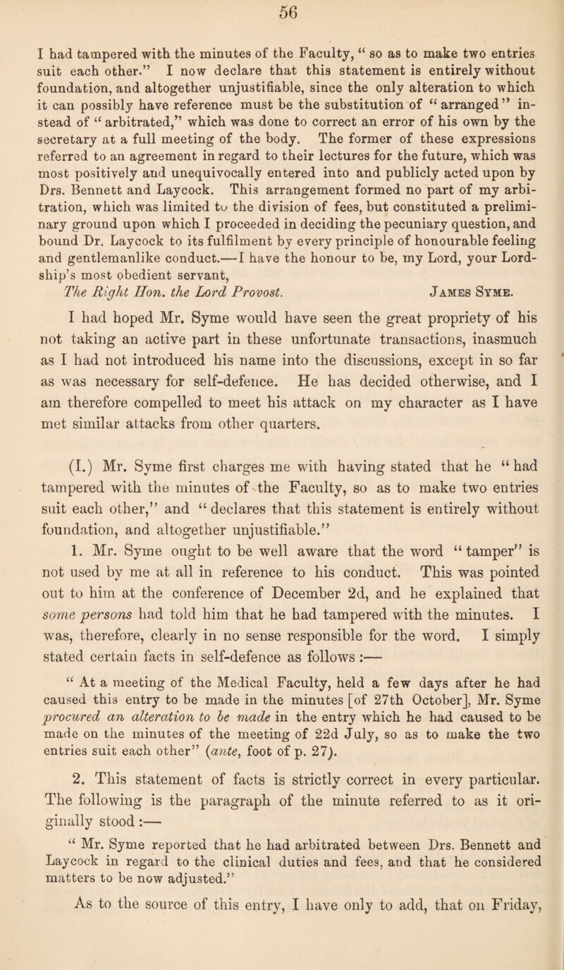 I had tampered with the minutes of the Faculty, “ so as to make two entries suit each other.” I now declare that this statement is entirely without foundation, and altogether unjustifiable, since the only alteration to which it can possibly have reference must be the substitution of “ arranged ” in¬ stead of “ arbitrated,” which was done to correct an error of his own by the secretary at a full meeting of the body. The former of these expressions referred to an agreement in regard to their lectures for the future, which was most positively and unequivocally entered into and publicly acted upon by Drs. Bennett and Laycock. This arrangement formed no part of my arbi¬ tration, which was limited to the division of fees, but constituted a prelimi¬ nary ground upon which I proceeded in deciding the pecuniary question, and bound Dr. Laycock to its fulfilment by every principle of honourable feeling and gentlemanlike conduct.— I have the honour to be, my Lord, your Lord¬ ship’s most obedient servant. The Right Hon. the Lord Provost. James Syme. I had hoped Mr. Syme would have seen the great propriety of his not taking an active part in these unfortunate transactions, inasmuch as I had not introduced his name into the discussions, except in so far as was necessary for self-defence. He has decided otherwise, and I am therefore compelled to meet his attack on my character as I have met similar attacks from other quarters. (I.) Mr. Syme first charges me with having stated that he “had tampered with the minutes of the Faculty, so as to make two entries suit each other,” and “ declares that this statement is entirely without foundation, and altogether unjustifiable.” 1. Mr. Syme ought to be well aware that the word “tamper” is not used by me at all in reference to his conduct. This was pointed out to him at the conference of December 2d, and he explained that some persons had told him that he had tampered with the minutes. I was, therefore, clearly in no sense responsible for the word. I simply stated certain facts in self-defence as follows:— “ At a meeting of the Medical Faculty, held a few days after he had caused this entry to be made in the minutes [of 27th October], Mr. Syme procured an alteration to he made in the entry which he had caused to be made on the minutes of the meeting of 22d July, so as to make the two entries suit each other” {gntCy foot of p. 27). 2. This statement of facts is strictly correct in every particular. The following is the paragraph of the minute referred to as it ori¬ ginally stood:— ‘‘ Mr. Syme reported that he had arbitrated between Drs. Bennett and Laycock in regard to the clinical duties and fees, and that he considered matters to be now adjusted.” As to the source of this entry, I have only to add, that on Friday,