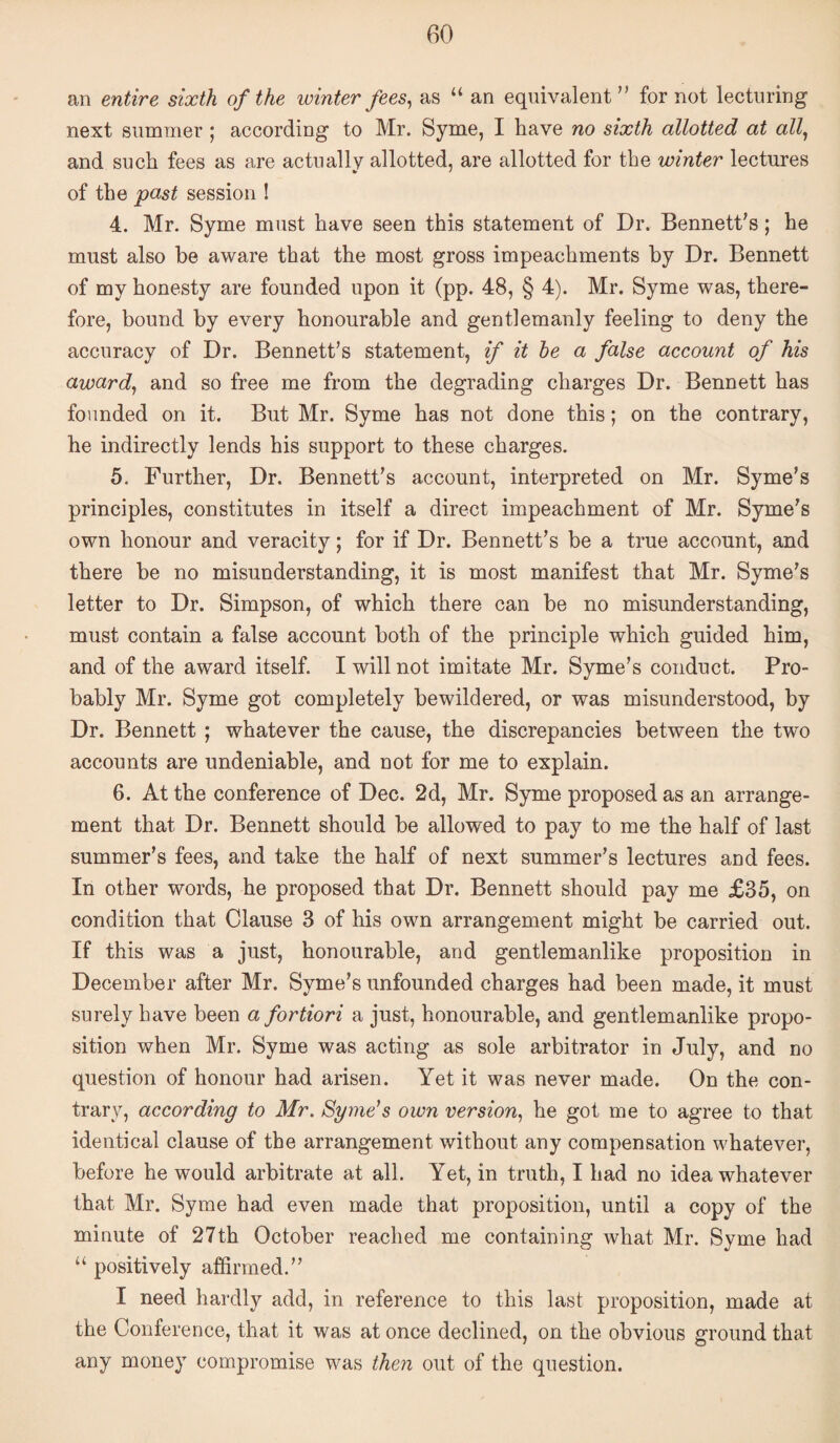 an entire sixth of the winter fees ^ as “ an equivalent” for not lecturing next summer ; according to Mr. Syme, I have no sixth allotted at al\ and such fees as are actually allotted, are allotted for the winter lectures of the past session I 4. Mr. Syme must have seen this statement of Dr. Bennett’s; he must also be aware that the most gross impeachments by Dr. Bennett of my honesty are founded upon it (pp. 48, § 4). Mr. Syme was, there¬ fore, bound by every honourable and gentlemanly feeling to deny the accuracy of Dr. Bennett’s statement, if it he a false account of his awards and so free me from the degrading charges Dr. Bennett has founded on it. But Mr. Syme has not done this; on the contrary, he indirectly lends his support to these charges. 5. Further, Dr. Bennett’s account, interpreted on Mr. Syme’s principles, constitutes in itself a direct impeachment of Mr. Syme’s own honour and veracity; for if Dr. Bennett’s be a true account, and there be no misunderstanding, it is most manifest that Mr. Syme’s letter to Dr. Simpson, of which there can be no misunderstanding, must contain a false account both of the principle which guided him, and of the award itself. I will not imitate Mr. Syme’s conduct. Pro¬ bably Mr. Syme got completely bewildered, or was misunderstood, by Dr. Bennett ; whatever the cause, the discrepancies between the two accounts are undeniable, and not for me to explain. 6. At the conference of Dec. 2d, Mr. Syme proposed as an arrange¬ ment that Dr. Bennett should be allowed to pay to me the half of last summer’s fees, and take the half of next summer’s lectures and fees. In other words, he proposed that Dr. Bennett should pay me £35, on condition that Clause 3 of his own arrangement might be carried out. If this was a just, honourable, and gentlemanlike proposition in December after Mr. Syme’s unfounded charges had been made, it must surely have been a fortiori a just, honourable, and gentlemanlike propo¬ sition when Mr. Syme was acting as sole arbitrator in July, and no question of honour had arisen. Yet it was never made. On the con¬ trary, according to Mr. Sgme^s own version^ he got me to agree to that identical clause of the arrangement without any compensation whatever, before he would arbitrate at all. Yet, in truth, I had no idea whatever that Mr. Syme had even made that proposition, until a copy of the minute of 27th October reached me containing what Mr. Syme had “ positively affirmed.” I need hardly add, in reference to this last proposition, made at the Conference, that it was at once declined, on the obvious ground that any money compromise was then out of the question.