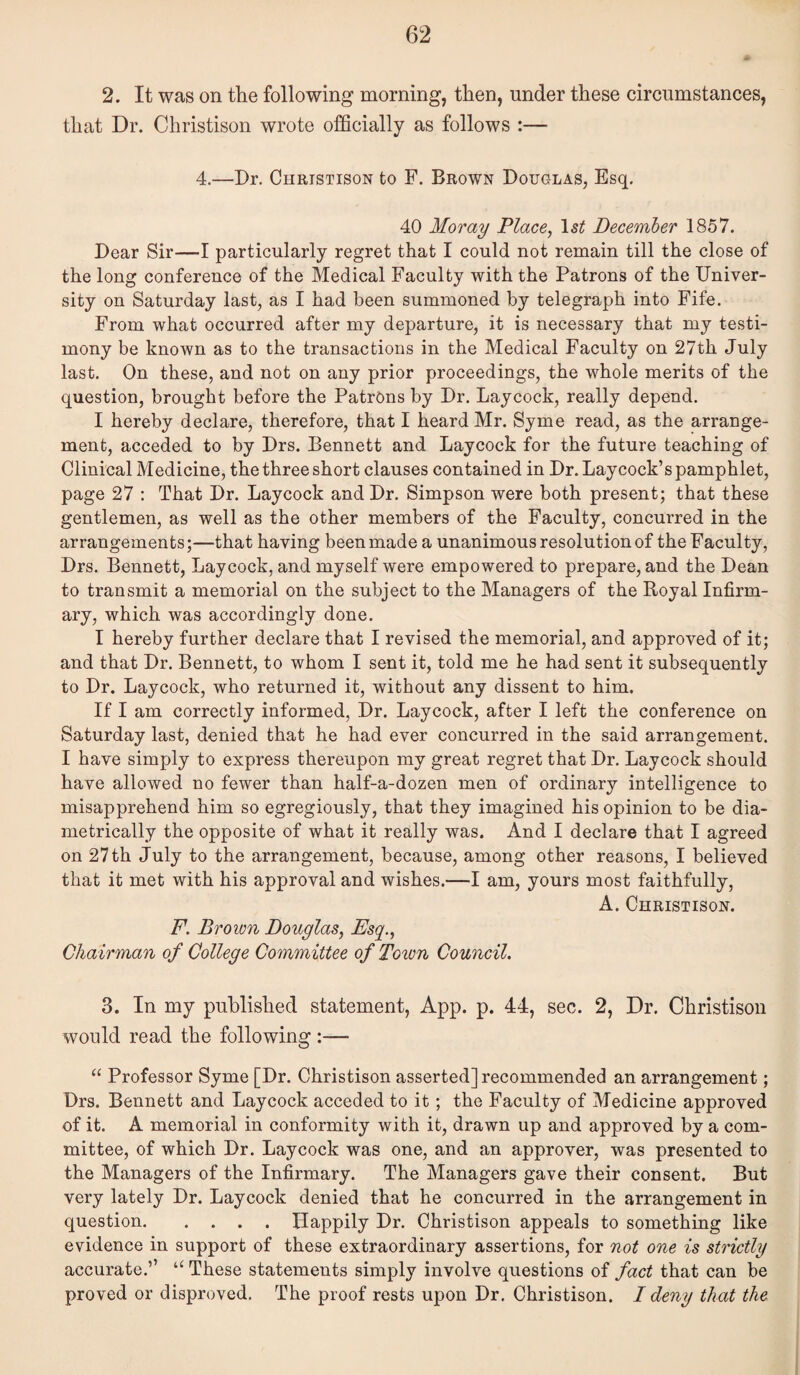 2. It was on the following morning, then, under these circumstances, that Dr. Christison wrote ofQcially as follows :— 4.—Dr. Christison to F. Brown Douglas, Esq. 40 Moray Place, December 1857. Dear Sir—I particularly regret that I could not remain till the close of the long conference of the Medical Faculty with the Patrons of the Univer¬ sity on Saturday last, as I had been summoned by telegraph into Fife. From what occurred after my departure, it is necessary that my testi¬ mony be known as to the transactions in the Medical Faculty on 27th July last. On these, and not on any prior proceedings, the whole merits of the question, brought before the PatrOns by Dr. Laycock, really depend. I hereby declare, therefore, that I heard Mr. Syme read, as the arrange¬ ment, acceded to by Drs. Bennett and Laycock for the future teaching of Clinical Medicine, the three short clauses contained in Dr. Laycock’s pamphlet, page 27 : That Dr. Laycock and Dr. Simpson were both present; that these gentlemen, as well as the other members of the Faculty, concurred in the arrangements;—that having been made a unanimous resolution of the Faculty, Drs. Bennett, Laycock, and myself were empowered to prepare, and the Dean to transmit a memorial on the subject to the Managers of the Royal Infirm¬ ary, which was accordingly done. I hereby further declare that I revised the memorial, and approved of it; and that Dr. Bennett, to whom I sent it, told me he had sent it subsequently to Dr. Laycock, who returned it, without any dissent to him. If I am correctly informed, Dr. Laycock, after I left the conference on Saturday last, denied that he had ever concurred in the said arrangement. I have simply to express thereupon my great regret that Dr. Laycock should have allowed no fewer than half-a-dozen men of ordinary intelligence to misapprehend him so egregiously, that they imagined his opinion to be dia¬ metrically the opposite of what it really was. And I declare that I agreed on 27th July to the arrangement, because, among other reasons, I believed that it met with his approval and wishes.—I am, yours most faithfully, A. Christison. F. Brown Douglas, Esq., Chairman of College Committee of Town Council. 3. In my published statement, App. p. 44, sec. 2, Dr. Christison would read the following :— “ Professor Syme [Dr. Christison asserted] recommended an arrangement; Drs. Bennett and Laycock acceded to it; the Faculty of Medicine approved of it. A memorial in conformity with it, drawn up and approved by a com¬ mittee, of which Dr. Laycock was one, and an approver, was presented to the Managers of the Infirmary. The Managers gave their consent. But very lately Dr. Laycock denied that he concurred in the arrangement in question.Happily Dr. Christison appeals to something like evidence in support of these extraordinary assertions, for not one is strictly accurate.’’ These statements simply involve questions of fact that can be proved or disproved. The proof rests upon Dr. Christison. I deny that the