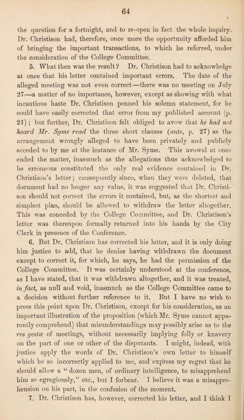 the question for a fortnight, and to re-open in fact the whole inquiry. Dr. Christison had, therefore, once more the opportunity afforded him of bringing the important transactions, to which he referred, under the consideration of the College Committee. 5. What then was the result? Dr. Christison had to acknowledge at once that his letter contained important errors. The date of the alleged meeting was not even correct—there was no meeting on July 27—a matter of no importance, however, except as showing with what incautious haste Dr. Christison penned his solemn statement, for he could have easily corrected that error from my published account (p. 21) ; but further, Dr. Christison felt obliged to avow that he had not heard Mr. Syme read the three short clauses (ante., p. 27) as the arrangement wrongly alleged to have been privately and publicly acceded to by me at the instance of Mr. Syme. This avowal at once ended the matter, inasmuch as the allegations thus acknowledged to be erroneous constituted the only real evidence contained in Dr. Christison’s letter; consequently since, when they were deleted, that document had no longer any value, it was suggested that Dr. Christi¬ son should not correct the errors it contained, but, as the shortest and simplest plan, should be allowed to withdraw the letter altogether. This was conceded by the College Committee, and Dr. Christison’s letter was thereupon formally returned into his hands by the City Clerk in presence of the Conference. 6. But Dr. Christison has corrected his letter, and it is only doing him justice to add, that he denies having withdrawn the document except to correct it, for which, he says, he had the permission of the College Committee. It was certainly understood at the conference, as I have stated, that it was withdrawn altogether, and it was treated, in fact., as null and void, inasmuch as the College Committee came to a decision without further reference to it. But I have no wish to press this point upon Dr. Christison, except for his consideration, as an important illustration of the proposition (which Mr. Syme cannot appa¬ rently comprehend) that misunderstandings may possibly arise as to the res gestcB of meetings, without necessarily implying folly or knavery on the part of one or other of the disputants, I might, indeed, with justice apply the words of Dr. Christison’s own letter to himself which he so incorrectly applied to me, and express my regret that he should allow a “ dozen men, of ordinary intelligence, to misapprehend him so egregiously,” etc., but I forbear. I believe it was a misappre¬ hension on his part, in the confusion of the moment. 7. Dr. Christison has, however, corrected his letter, and I think I