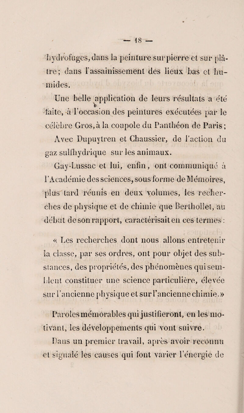 » 18 'hydrofügeSjdans la peinture sur pierre et sur pla¬ ire; dans l'assainissement des lieux bas et hu¬ mides. Une belle application de leurs résultats a été faite, à l'occasion des peintures exécutées par le célèbre Gros, à la coupole du Panthéon de Paris ; Avec Dupuytren et Chaussier, de l'action du gaz sulfhydrique sur les animaux. Gay-Lussae et lui, enfui, ont communiqué à l’Académie des sciences, sous forme de Mémoires, plus tard réunis en deux volumes, les recher¬ ches de physique et de chimie que Berthollel, au début de son rapport, caractérisait en ces termes : « Les recherches dont nous allons entretenir la classe, par ses ordres, ont pour objet des sub¬ stances, des propriétés, des phénomènes qui sem¬ blent constituer une science particulière, élevée sur l’ancienne physique et sur l’ancienne chimie.» Paroles mémorables qui justifieront, en les mo¬ tivant, les développements qui vont suivre. Dans un premier travail, après avoir reconnu et signalé les causes qui font varier l’énergie de