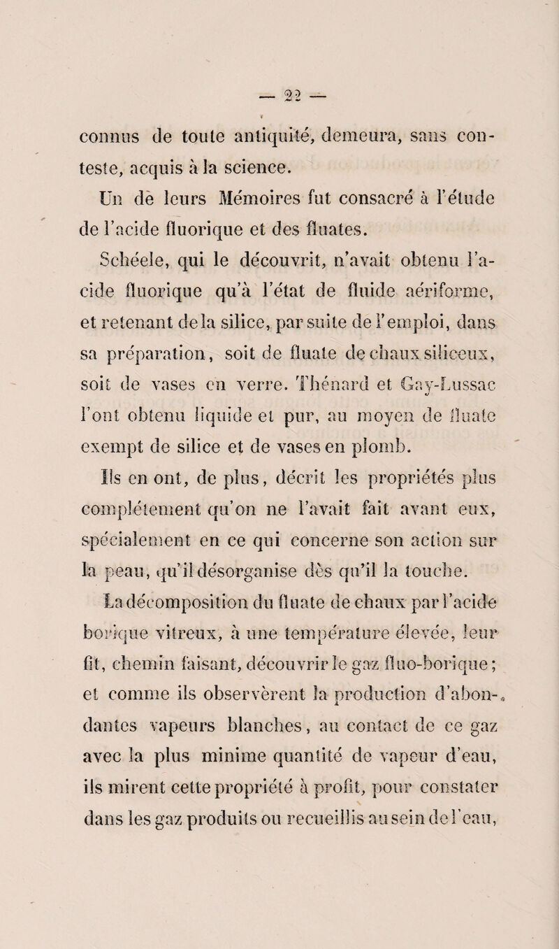connus de toute antiquité, demeura, sans con¬ teste, acquis à la science. Un de leurs Mémoires fut consacré à l’étude de l’acide fïuorique et des Huâtes. Schéele, qui le découvrit, n’avait obtenu l’a¬ cide fïuorique qu’à l’état de fluide aériforme, et retenant delà silice, par suite de l’emploi, dans sa préparation, soit de finale de chaux siliceux, soit de vases en verre. Thénard et Gay-Lussac l’ont obtenu liquide et pur, au moyen de finale exempt de silice et de vases en plomb. Ils en ont, de plus, décrit les propriétés plus complètement qu’on ne l’avait fait avant eux, spécialement en ce qui concerne son action sur la peau, qu’il désorganise dès qu’il la touche. La décomposition du finale de chaux par l’acide borique vitreux, à une température élevée, leur fit, chemin faisant, découvrir le gaz fluo-borique ; et comme ils observèrent la production d’abon-. dantes vapeurs blanches, au contact de ce gaz avec la plus minime quantité de vapeur d’eau, ils mirent cette propriété à profit, pour constater dans les gaz produits ou recueillis au sein de l’eau,