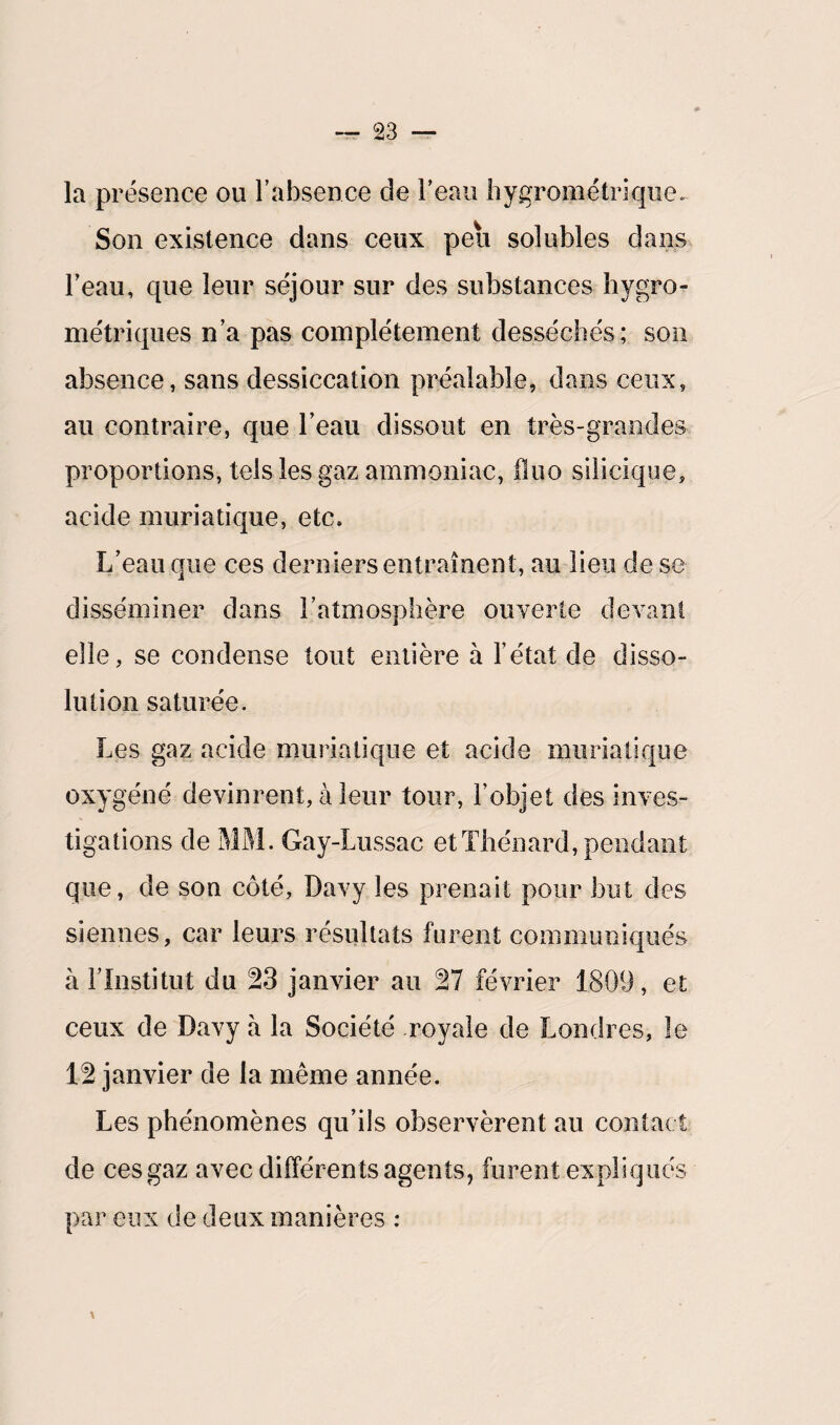 la présence ou l’absence de l’eau hygrométrique. Son existence dans ceux peu solubles dans l’eau, que leur séjour sur des substances hygro¬ métriques n’a pas complètement desséchés; son absence, sans dessiccation préalable, dans ceux, au contraire, que l’eau dissout en très-grandes proportions, tels les gaz ammoniac, iluo silicique, acide muriatique, etc. L’eau que ces derniers entraînent, au lieu de se disséminer dans l’atmosphère ouverte devant elle, se condense tout entière à l’état de disso¬ lution saturée. Les gaz acide muriatique et acide muriatique oxygéné devinrent, à leur tour, l’objet des inves¬ tigations de MM. Gay-Lussac et Thénard, pendant que, de son côté, Davy les prenait pour but des siennes, car leurs résultats furent communiqués à l’Institut du 23 janvier au 27 février 1809, et ceux de Davy à la Société royale de Londres, le 12 janvier de la même année. Les phénomènes qu’ils observèrent au contact de ces gaz avec différents agents, furent expliqués par eux de deux manières : \ *