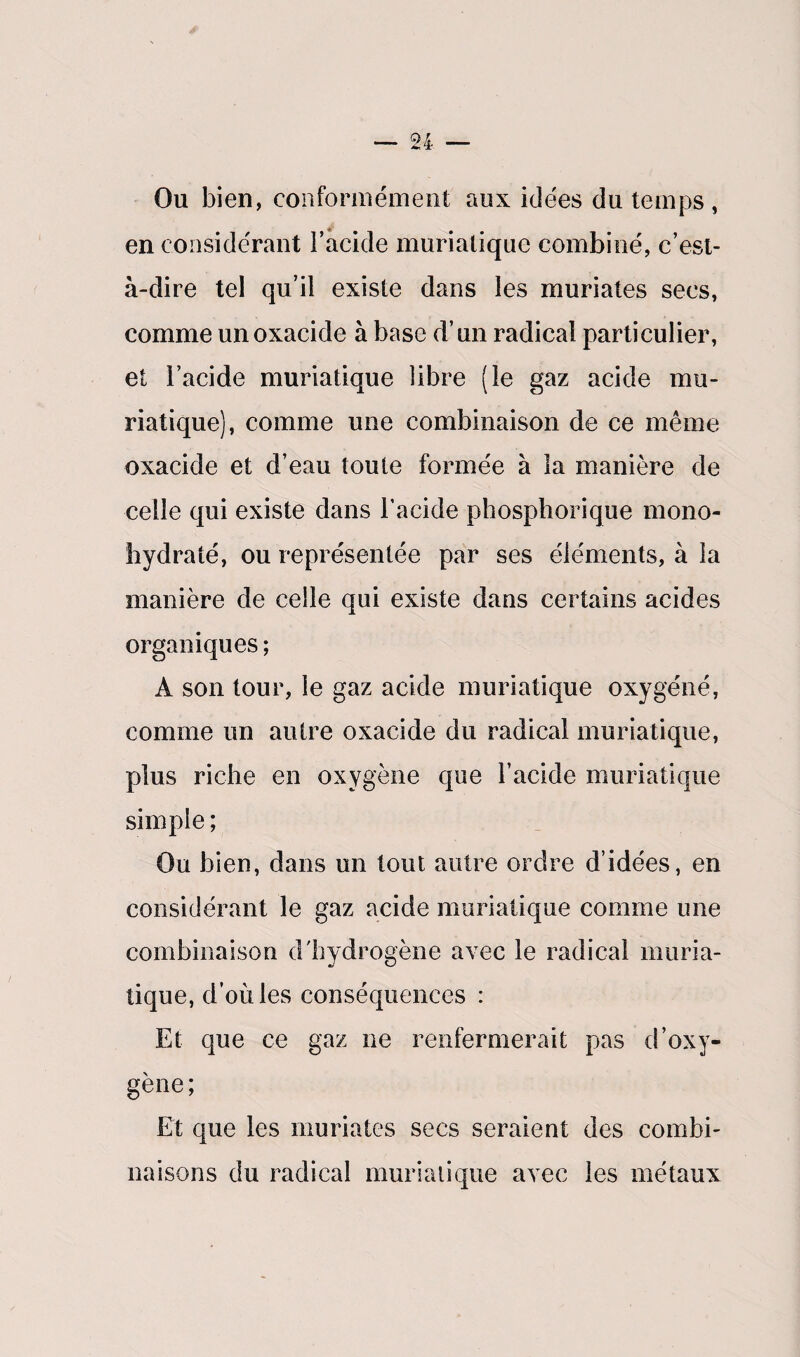 Ou bien, conformément aux idées du temps , en considérant l’acide muriatique combiné, c’est- à-dire tel qu’il existe dans les muriates secs, comme un oxacide à base d’un radical particulier, et i’acide muriatique libre (le gaz acide mu¬ riatique), comme une combinaison de ce même oxacide et d’eau toute formée à la manière de celle qui existe dans l'acide phosphorique mono- hydraté, ou représentée par ses éléments, à la manière de celle qui existe dans certains acides organiques ; A son tour, le gaz acide muriatique oxygéné, comme un autre oxacide du radical muriatique, plus riche en oxygène que l’acide muriatique simple ; Ou bien, dans un tout autre ordre d’idées, en considérant le gaz acide muriatique comme une combinaison d'hydrogène avec le radical muria¬ tique, d’où les conséquences : Et que ce gaz ne renfermerait pas d’oxy¬ gène ; Et que les muriates secs seraient des combi¬ naisons du radical muriatique avec les métaux