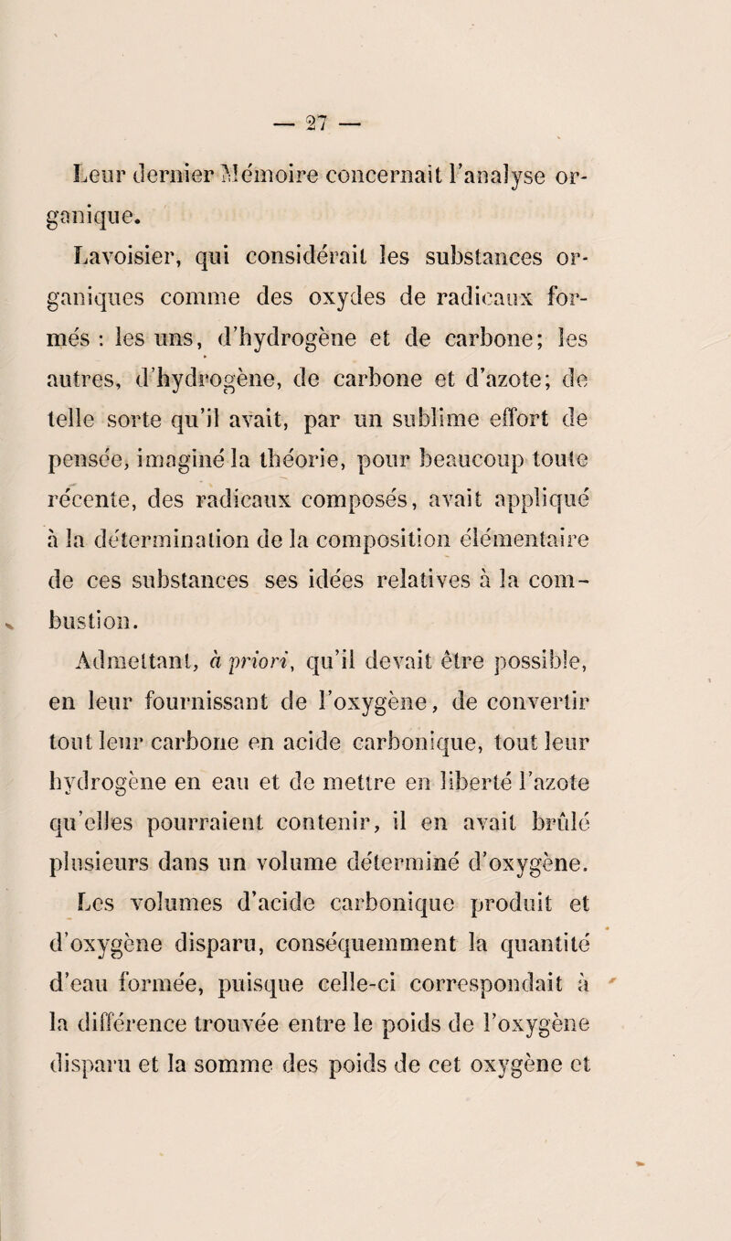 Leur dernier Mémoire concernait l’analyse or¬ ganique* Lavoisier, qui considérait les substances or¬ ganiques comme des oxydes de radicaux for¬ més : les uns, d’hydrogène et de carbone; les autres, d’hydrogène, de carbone et d’azote; de telle sorte qu’il avait, par un sublime effort de pensée, imaginé la théorie, pour beaucoup toute récente, des radicaux composés, avait appliqué à la détermination de la composition élémentaire de ces substances ses idées relatives à la com¬ bustion. Admettant, à priori, qu’il devait être possible, en leur fournissant de l’oxygène, de convertir tout leur carbone en acide carbonique, tout leur hydrogène en eau et de mettre en liberté l’azote qu elles pourraient contenir, il en avait brûlé plusieurs dans un volume déterminé d’oxygène. Les volumes d’acide carbonique produit et d’oxygène disparu, conséquemment la quantité d’eau formée, puisque celle-ci correspondait à la différence trouvée entre le poids de l’oxygène disparu et la somme des poids de cet oxygène et