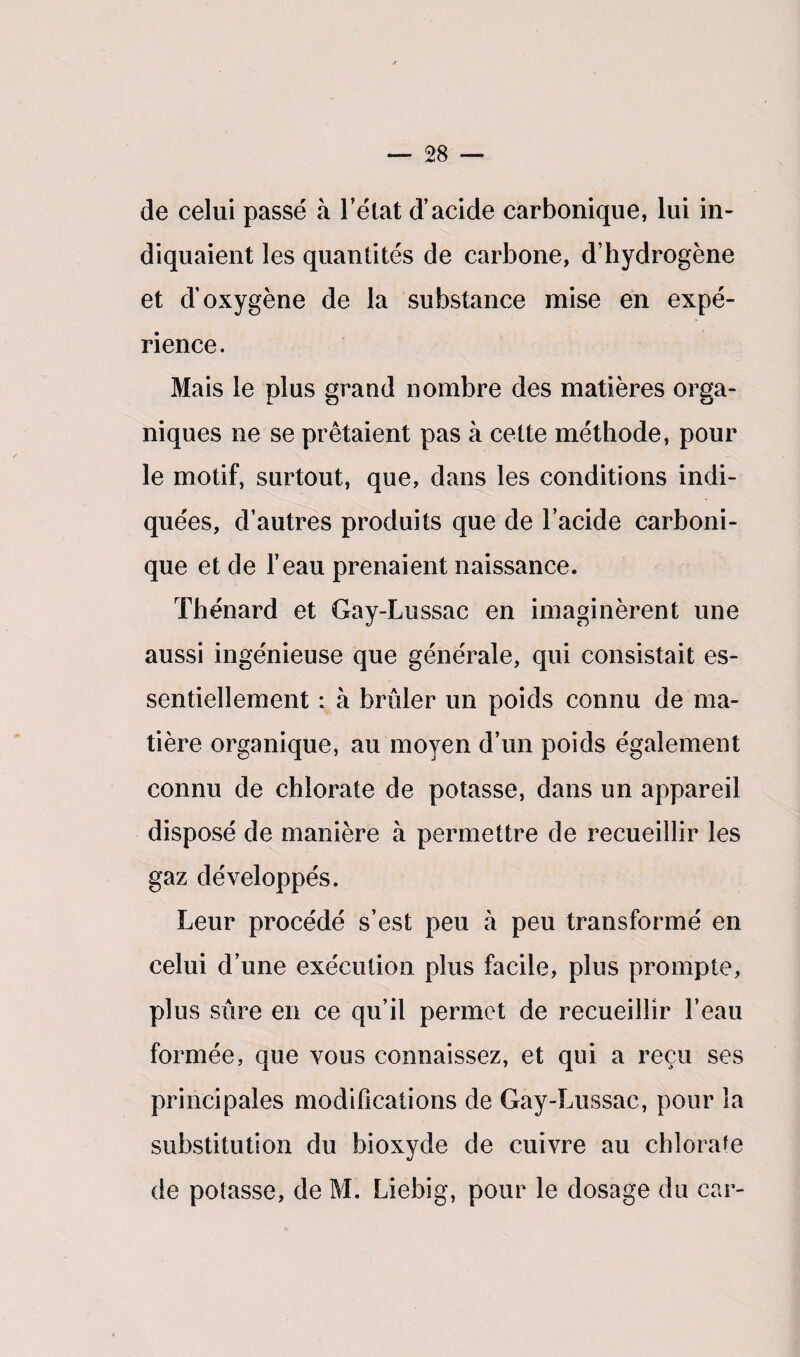 de celui passé à l’état d’acide carbonique, lui in¬ diquaient les quantités de carbone, d’hydrogène et d’oxygène de la substance mise en expé¬ rience. Mais le plus grand nombre des matières orga¬ niques ne se prêtaient pas à cette méthode, pour le motif, surtout, que, dans les conditions indi¬ quées, d’autres produits que de l’acide carboni¬ que et de l’eau prenaient naissance. Thénard et Gay-Lussac en imaginèrent une aussi ingénieuse que générale, qui consistait es¬ sentiellement : à brûler un poids connu de ma¬ tière organique, au moyen d’un poids également connu de chlorate de potasse, dans un appareil disposé de manière à permettre de recueillir les gaz développés. Leur procédé s’est peu à peu transformé en celui d’une exécution plus facile, plus prompte, plus sûre en ce qu’il permet de recueillir l’eau formée, que vous connaissez, et qui a reçu ses principales modifications de Gay-Lussac, pour la substitution du bioxyde de cuivre au chlorate de potasse, de M. Liebig, pour le dosage du car-