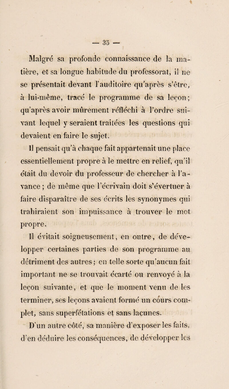 Malgré sa profonde connaissance de la ma¬ tière, et sa longue habitude du professorat, il ne se présentait devant l’auditoire qu’après s’être, à lui -même, tracé le programme de sa leçon; qu’après avoir mûrement réfléchi à l’ordre sui¬ vant lequel y seraient traitées les questions qui devaient en faire le sujet. îî pensait qu’à chaque fait appartenait une place essentiellement propre à le mettre en relief, qu’il était du devoir du professeur de chercher à l’a¬ vance ; de même que l’écrivain doit s’évertuer à faire disparaître de ses écrits les synonymes qui trahiraient son impuissance à trouver le mot propre. Il évitait soigneusement, en outre, de déve¬ lopper certaines parties de son programme au détriment des autres; en telle sorte qu’aucun fait important ne se trouvait écarté ou renvoyé à la leçon suivante, et que le moment venu de les terminer, ses leçons avaient formé un cours com¬ plet, sans superfétations et sans lacunes. D’un autre côté, sa manière d’exposer les faits, d’en déduire les conséquences, de développer les