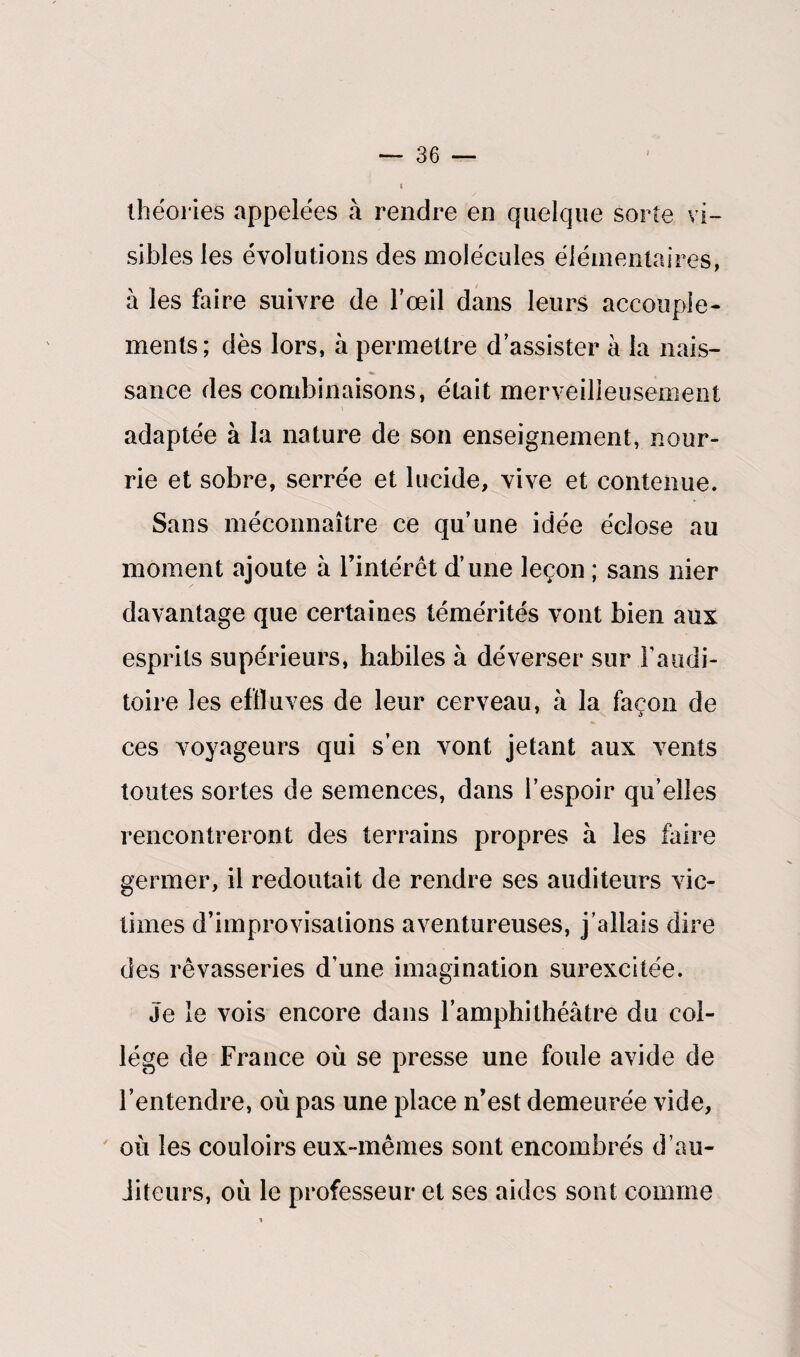 théories appelées à rendre en quelque sorte vi¬ sibles les évolutions des molécules élémentaires, à les faire suivre de l’œil dans leurs accouple¬ ments; dès lors, à permettre d’assister à la nais¬ sance des combinaisons, était merveilleusement adaptée à la nature de son enseignement, nour¬ rie et sobre, serrée et lucide, vive et contenue. Sans méconnaître ce qu’une idée éclose au moment ajoute à l’intérêt d’une leçon ; sans nier davantage que certaines témérités vont bien aux esprits supérieurs, habiles à déverser sur l'audi¬ toire les effluves de leur cerveau, à la façon de ces voyageurs qui s’en vont jetant aux vents toutes sortes de semences, dans l’espoir qu’elles rencontreront des terrains propres à les faire germer, il redoutait de rendre ses auditeurs vic¬ times d’improvisations aventureuses, j’allais dire des rêvasseries d’une imagination surexcitée. Je le vois encore dans l’amphithéâtre du col¬ lège de France où se presse une foule avide de l’entendre, où pas une place n’est demeurée vide, où les couloirs eux-mêmes sont encombrés d’au¬ diteurs, où le professeur et ses aides sont comme