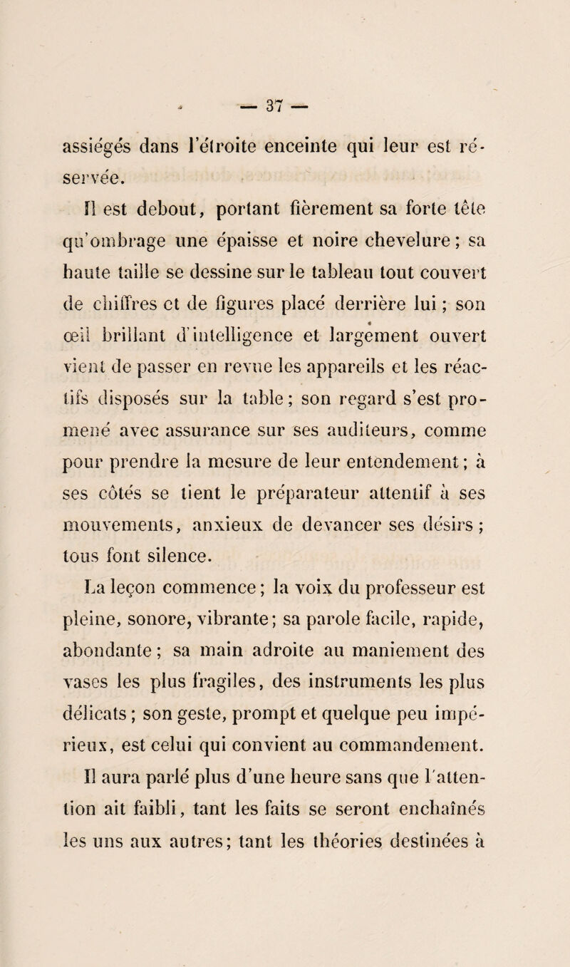 assiégés dans 1 elroite enceinte qui leur est ré¬ servée. 0 est debout, portant fièrement sa forte tête qu’ombrage une épaisse et noire chevelure ; sa haute taille se dessine sur le tableau tout couvert de chiffres et de figures placé derrière lui ; son « œil brillant d’intelligence et largement ouvert vient de passer en revue les appareils et les réac¬ tifs disposés sur la table; son regard s’est pro¬ mené avec assurance sur ses auditeurs, comme pour prendre la mesure de leur entendement ; à ses côtés se tient le préparateur attentif à ses mouvements, anxieux de devancer ses désirs; tous font silence. La leçon commence ; la voix du professeur est pleine, sonore, vibrante; sa parole facile, rapide, abondante ; sa main adroite au maniement des vases les plus fragiles, des instruments les plus délicats ; son geste, prompt et quelque peu impé¬ rieux, est celui qui convient au commandement. Il aura parlé plus d’une heure sans que 1 atten¬ tion ait faibli, tant les faits se seront enchaînés les uns aux autres; tant les théories destinées à