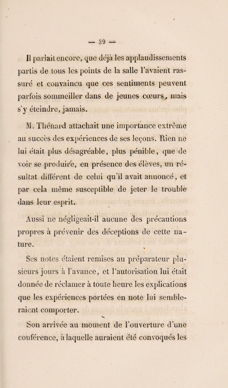 Il parlait encore, que déjà les applaudissements partis de tous les points de la salle l’avaient ras¬ suré et convaincu que ces sentiments peuvent parfois sommeiller dans de jeunes cœurs, mais s’y éteindre, jamais. M. Thénard attachait une importance extrême au succès des expériences de ses leçons. Rien ne lui était plus désagréable, plus pénible, que de voir se produire, en présence des élèves, un ré¬ sultat différent de celui qu’il avait annoncé, et par cela même susceptible de jeter le trouble dans leur esprit. Aussi ne négligeait-il aucune des précautions propres à prévenir des déceptions de cette na¬ ture. % Ses notes étaient remises au préparateur plu¬ sieurs jours à l’avance, et l’autorisation lui était donnée de réclamer à toute heure les explications que les expériences portées en note lui semble¬ raient comporter. Son arrivée au moment de l’ouverture d’une conférence, à laquelle auraient été convoqués les