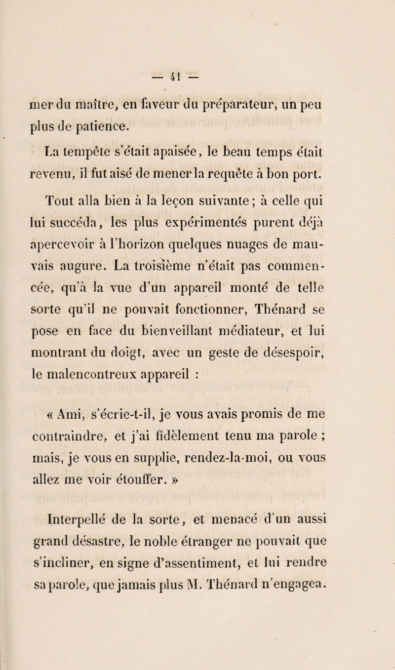 — 4! nier du maître, en faveur du préparateur, un peu pîus de patience. La tempête s’était apaisée, le beau temps était revenu, il fut aisé de mener la requête à bon port. Tout alla bien à la leçon suivante ; à celle qui lui succéda, les pîus expérimentés purent déjà apercevoir à l’horizon quelques nuages de mau¬ vais augure. La troisième n’était pas commen¬ cée, qu’à la vue d’un appareil monté de telle sorte qu’il ne pouvait fonctionner, Thénard se pose en face du bienveillant médiateur, et lui montrant du doigt, avec un geste de désespoir, le malencontreux appareil : « Ami, s'écrie-t-il, je vous avais promis de me contraindre, et j’ai fidèlement tenu ma parole ; mais, je vous en supplie, rendez-la-moi, ou vous allez me voir étouffer. » Interpellé de la sorte, et menacé d’un aussi grand désastre, le noble étranger ne pouvait que s’incliner, en signe d’assentiment, et lui rendre sa parole, que jamais plus M. Thénard n’engagea.