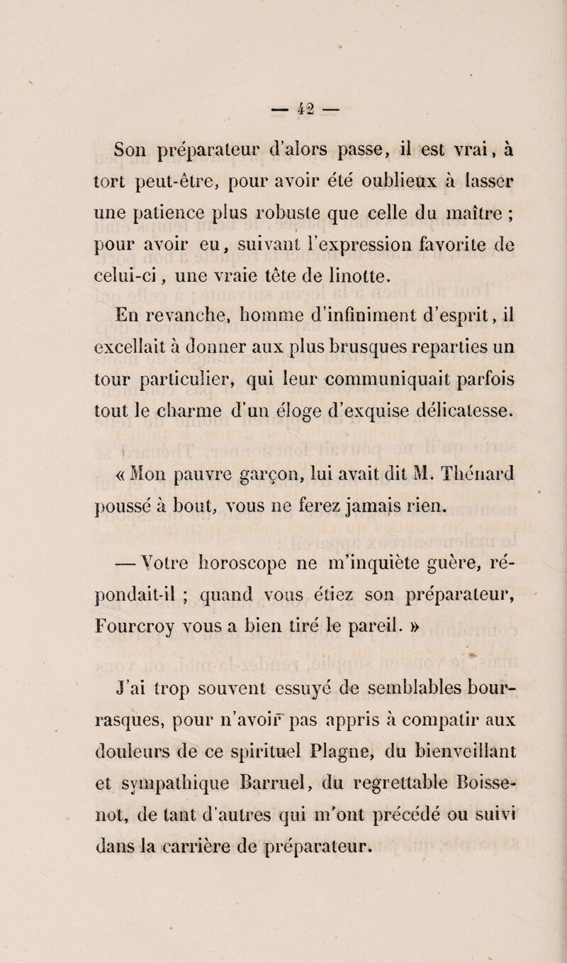 s — 42 — Son préparateur d’alors passe, il est vrai, à tort peut-être, pour avoir été oublieux à lasser une patience plus robuste que celle du maître ; » pour avoir eu, suivant l’expression favorite de celui-ci, une vraie tête de linotte. En revanche, homme d’infiniment d’esprit, il excellait à donner aux plus brusques reparties un tour particulier, qui leur communiquait parfois tout le charme d’un éloge d’exquise délicatesse. « Mon pauvre garçon, lui avait dit M. Thénard poussé à bout, vous ne ferez jamais rien. — Votre horoscope ne m’inquiète guère, ré¬ pondait-il ; quand vous étiez son préparateur, Fourcroy vous a bien tiré le pareil. » • J’ai trop souvent essuyé de semblables bour¬ rasques, pour n’avoir pas appris à compatir aux douleurs de ce spirituel Plagne, du bienveillant et sympathique Barruel, du regrettable Boisse- not, de tant d’autres qui m'ont précédé ou suivi dans la carrière de préparateur.