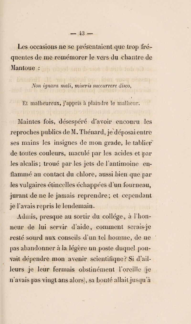 > Les occasions ne se présentaient que trop fré¬ quentes de me remémorer le vers du chantre de Mantoue : Non ignora, malif miseris succurrere disco, Et malheureux, j’appris à plaindre le malheur. Maintes fois, désespéré d'avoir encouru les reproches publics de M. Thénard, je déposai entre ses mains les insignes de mon grade, le tablier de toutes couleurs, maculé par les acides et par les alcalis; troué par les jets de l'antimoine en¬ flammé au contact du chlore, aussi bien que par les vulgaires étincelles échappées d’un fourneau, jurant de ne le jamais reprendre ; et cependant je l’avais repris le lendemain. Admis, presque au sortir du collège , à l'hon¬ neur de lui servir d’aide, comment serais-je resté sourd aux conseils d’un tel homme, de ne pas abandonner à la légère un poste duquel pou¬ vait dépendre mon avenir scientifique? Si d’ail¬ leurs je leur fermais obstinément l’oreille (je n’avais pas vingt ans alors], sa bonté allait jusqu’à