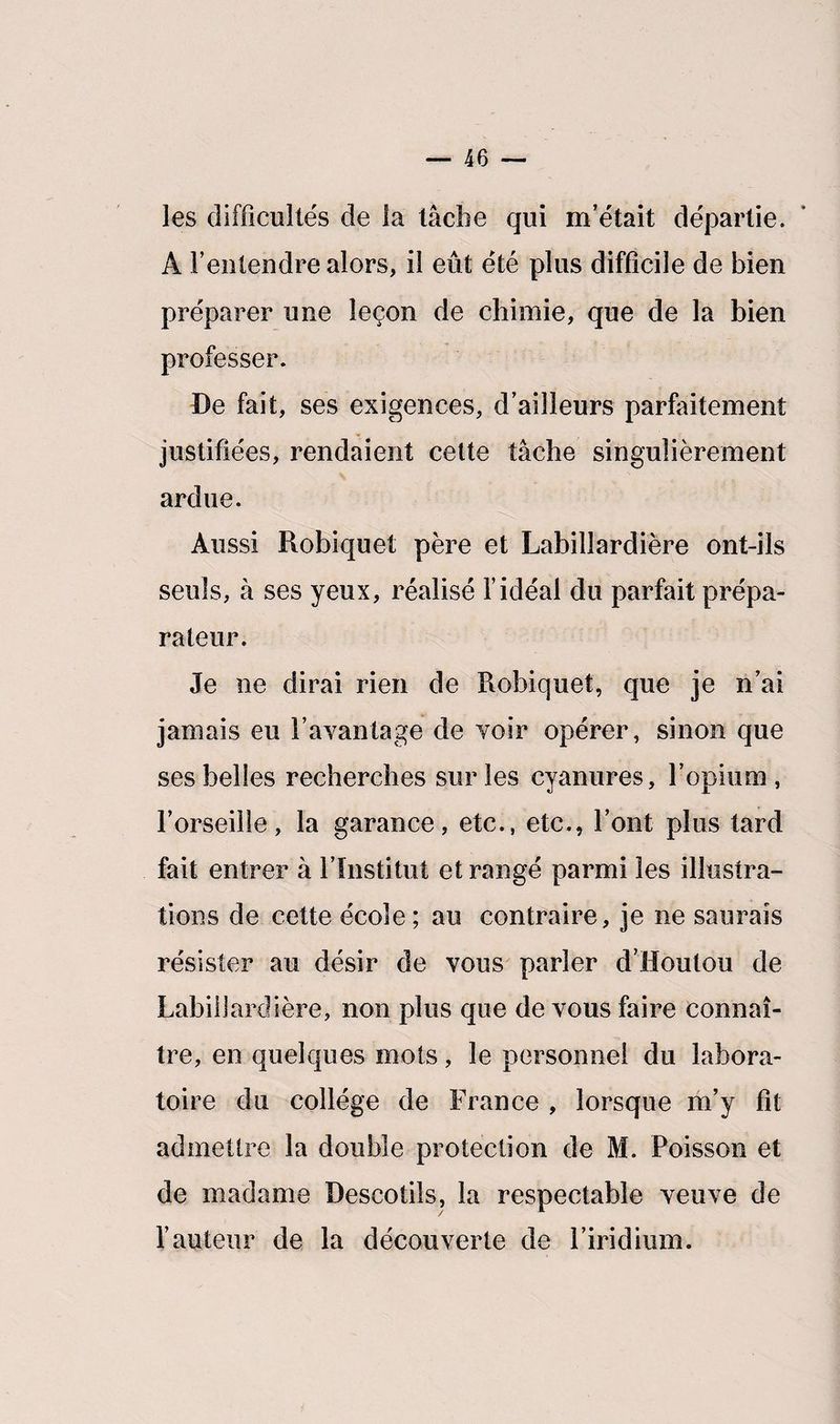les difficultés de la tâche qui m’était départie. A l’entendre alors, il eût été plus difficile de bien préparer une leçon de chimie, que de la bien professer. De fait, ses exigences, d’ailleurs parfaitement justifiées, rendaient cette tâche singulièrement ardue. Aussi Robiquet père et Labillardière ont-ils seuls, à ses yeux, réalisé l’idéal du parfait prépa¬ rateur. Je ne dirai rien de Robiquet, que je n’ai jamais eu Davantage de voir opérer, sinon que ses belles recherches sur les cyanures, l’opium, l’orseille, la garance, etc., etc., l’ont plus tard fait entrer à l’Institut et rangé parmi les illustra¬ tions de cette école; au contraire, je ne saurais résister au désir de vous parler d’Houlou de Labillardière, non plus que de vous faire connaî¬ tre, en quelques mots, le personnel du labora¬ toire du collège de France , lorsque m’y fit admettre la double protection de M. Poisson et de madame Descotils, la respectable veuve de l’auteur de la découverte de l’iridium.