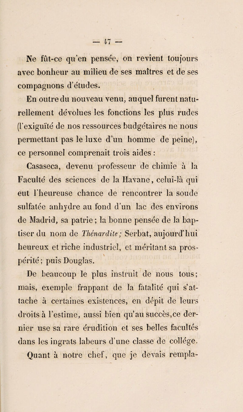 \ Ne fût-ce qu’en pensée, on revient toujours avec bonheur au milieu de ses maîtres et de ses compagnons d’études. En outre du nouveau venu, auquel furent natu¬ rellement dévolues les fonctions les plus rudes (l’exiguïté de nos ressources budgétaires ne nous permettant pas le luxe d’un homme de peine), ce personnel comprenait trois aides : Casaseca, devenu professeur de chimie à la Faculté des sciences de la Havane, celui-là qui eut l’heureuse chance de rencontrer la soude sulfatée anhydre au fond d’un lac des environs de Madrid, sa patrie ; la bonne pensée de la bap¬ tiser du nom de Thènardite; Serbat, aujourd’hui heureux et riche industriel, et méritant sa pros¬ périté ; puis Douglas. De beaucoup le plus instruit de nous tous; mais, exemple frappant de la fatalité qui s’at¬ tache à certaines existences, en dépit de leurs droits à l’estime, aussi bien qu’au succès,ce der¬ nier use sa rare érudition et ses belles facultés dans les ingrats labeurs d’une classe de collège. Quant à notre chef, que je devais rempla-
