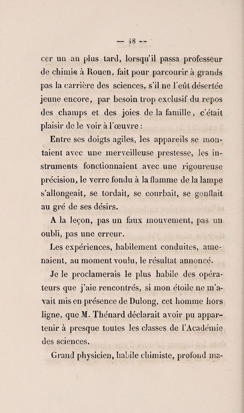cer un an pins tard, lorsqu’il passa professeur de chimie à Rouen, fait pour parcourir à grands pas la carrière des sciences, s’il ne l’eût désertée jeune encore, par besoin trop exclusif du repos des champs et des joies de la famille, c’était plaisir de le voir à l’œuvre : Entre ses doigts agiles, les appareils se mon¬ taient avec une merveilleuse prestesse, les in¬ struments fonctionnaient avec une rigoureuse précision, le verre fondu à la flamme de la lampe s’allongeait, se tordait, se courbait, se gonflait au gré de ses désirs. A la leçon, pas un faux mouvement, pas un oubli, pas une erreur. Les expériences, habilement conduites, ame¬ naient, au moment voulu, le résultat annoncé. Je le proclamerais le plus habile des opéra¬ teurs que j’aie rencontrés, si mon étoile ne m’a¬ vait mis en présence de Dulong, cet homme hors ligne, que M. Thénard déclarait avoir pu appar¬ tenir à presque toutes les classes de l’Académie des sciences. Grand physicien, habile chimiste, profond ma-
