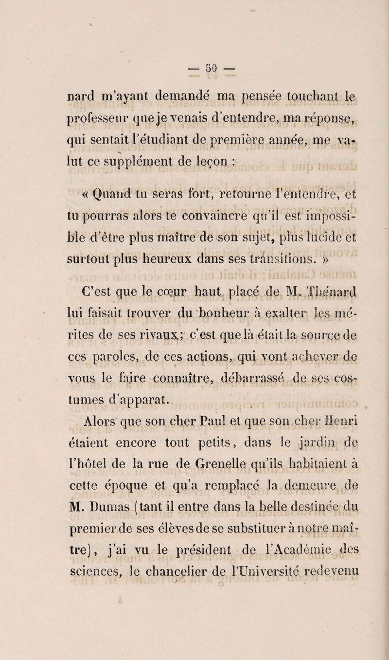nard m’ayant demandé ma pensée touchant ie professeur que je venais d’entendre, ma réponse, qui sentait l’étudiant de première année, me va¬ lut ce supplément de leçon : « Quand tu seras fort, retourne l’entendre, et tu pourras alors te convaincre qu’il est impossi¬ ble d’être plus maître de son sujet, plus lucide et surtout plus heureux dans ses transitions. » C’est que le cœur haut placé de M. Thénard lui faisait trouver du bonheur à exalter les mé¬ rites de ses rivaux; c’est que là était la source de ces paroles, de ces actions, qui vont achever de vous le faire connaître, débarrassé de ses cos¬ tumes d’apparat. Alors que son cher Paul et que son cher Henri étaient encore tout petits, dans le jardin de l’hôtel de la rue de Grenelle qu’ils habitaient à cette époque et qu’a remplacé la demeure de M. Dumas (tant il entre dans la belle destinée du premier de ses élèves de se substituer à notre maî¬ tre), j’ai vu le président de l’Académie des sciences, le chancelier de l’Université redevenu