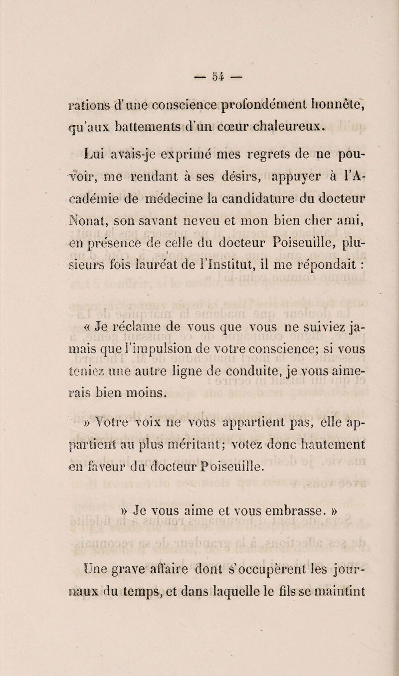rations d’une conscience profondément honnête, qu’aux battements d’un cœur chaleureux. Lui avais-je exprimé mes regrets de ne pou¬ voir, me rendant à ses désirs, appuyer à l’A¬ cadémie de médecine la candidature du docteur Nonat, son savant neveu et mon bien cher ami, en présence de celle du docteur Poiseuille, plu- v i sieurs fois lauréat de l’Institut, il me répondait : « Je réclame de vous que vous ne suiviez ja¬ mais que l'impulsion de votre conscience; si vous teniez une autre ligne de conduite, je vous aime¬ rais bien moins. » Votre voix ne vous appartient pas, elle ap¬ partient au plus méritant; votez donc hautement en faveur du docteur Poiseuille. » Je vous aime et vous embrasse. » Une grave affaire dont s’occupèrent les jour¬ naux du temps, et dans laquelle le fils se maintint