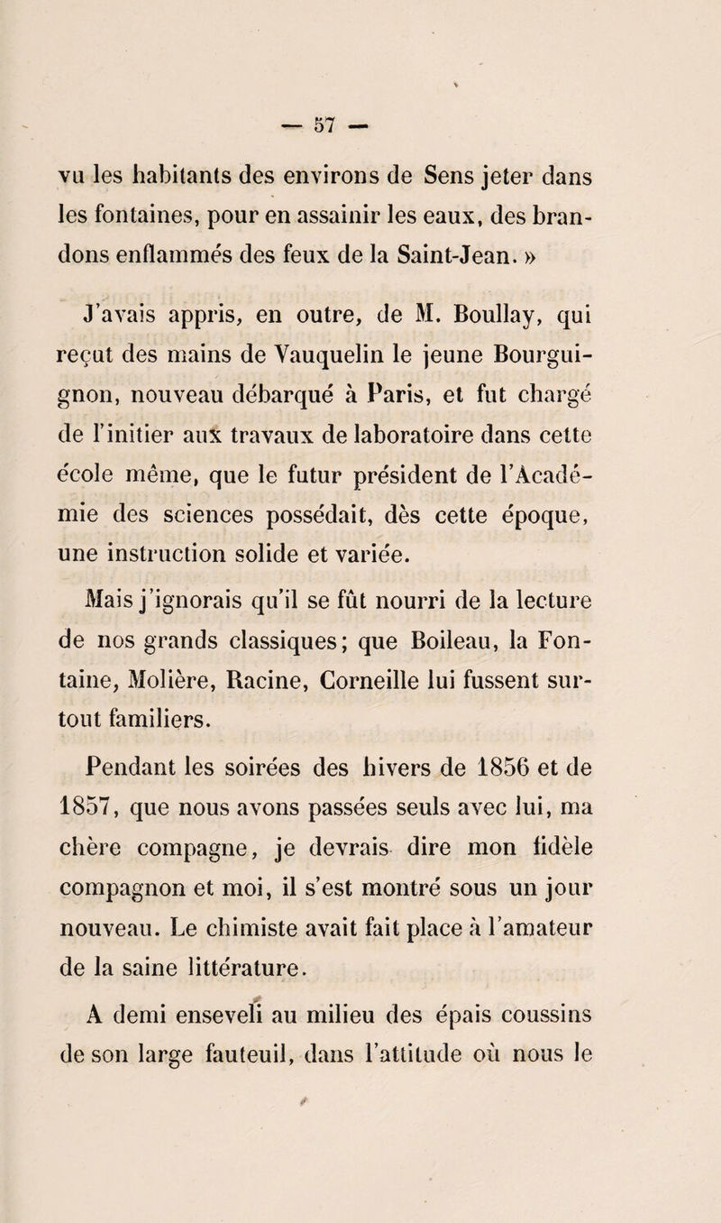 vu les habitants des environs de Sens jeter dans les fontaines, pour en assainir les eaux, des bran¬ dons enflammés des feux de la Saint-Jean. » J’avais appris, en outre, de M. Boullay, qui reçut des mains de Yauquelin le jeune Bourgui¬ gnon, nouveau débarqué à Paris, et fut chargé de l’initier aux travaux de laboratoire dans cette école même, que le futur président de l’Acadé¬ mie des sciences possédait, dès cette époque, une instruction solide et variée. Mais j’ignorais qu’il se fût nourri de la lecture de nos grands classiques; que Boileau, la Fon¬ taine, Molière, Racine, Corneille lui fussent sur¬ tout familiers. Pendant les soirées des hivers de 1856 et de 1857, que nous avons passées seuls avec lui, ma chère compagne, je devrais dire mon fidèle compagnon et moi, il s’est montré sous un jour nouveau. Le chimiste avait fait place à l’amateur de la saine littérature. A demi enseveli au milieu des épais coussins de son large fauteuil, dans l’attitude où nous le