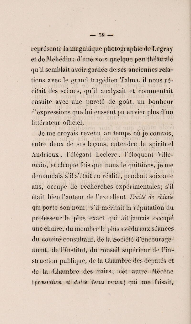 4 représente la magnifique photographie de Legray et de Méhédin; d’une voix quelque peu théâtrale s qu’il semblait avoir gardée de ses anciennes rela¬ tions avec le grand tragédien Talma, il nous ré¬ citait des scènes, qu’il analysait et commentait ensuite avec une pureté de goût, un bonheur d’expressions que lui eussent pu envier plus d’un ). littérateur officiel. Je me croyais revenu au temps où je courais, entre deux de ses leçons, entendre le spirituel Andrieux, l’élégant Leclerc, l’éloquent Ville- main, et chaque fois que nous le quittions, je me demandais s’il s’était en réalité, pendant soixante ans, occupé de recherches expérimentales; s’il était bien l’auteur de l’excellent Traité de chimie qui porte son nom ; s’il méritait fa réputation du professeur le plus exact qui ait jamais occupé une chaire, du membre le plus assidu aux séances du comité consultatif, de la Société d’encourage¬ ment, de l’Institut, du conseil supérieur de l’in¬ struction publique, de la Chambre des députés et de la Chambre des pairs, cet autre Mécène (præsidium et dulce decus vrteum) qui me faisait,