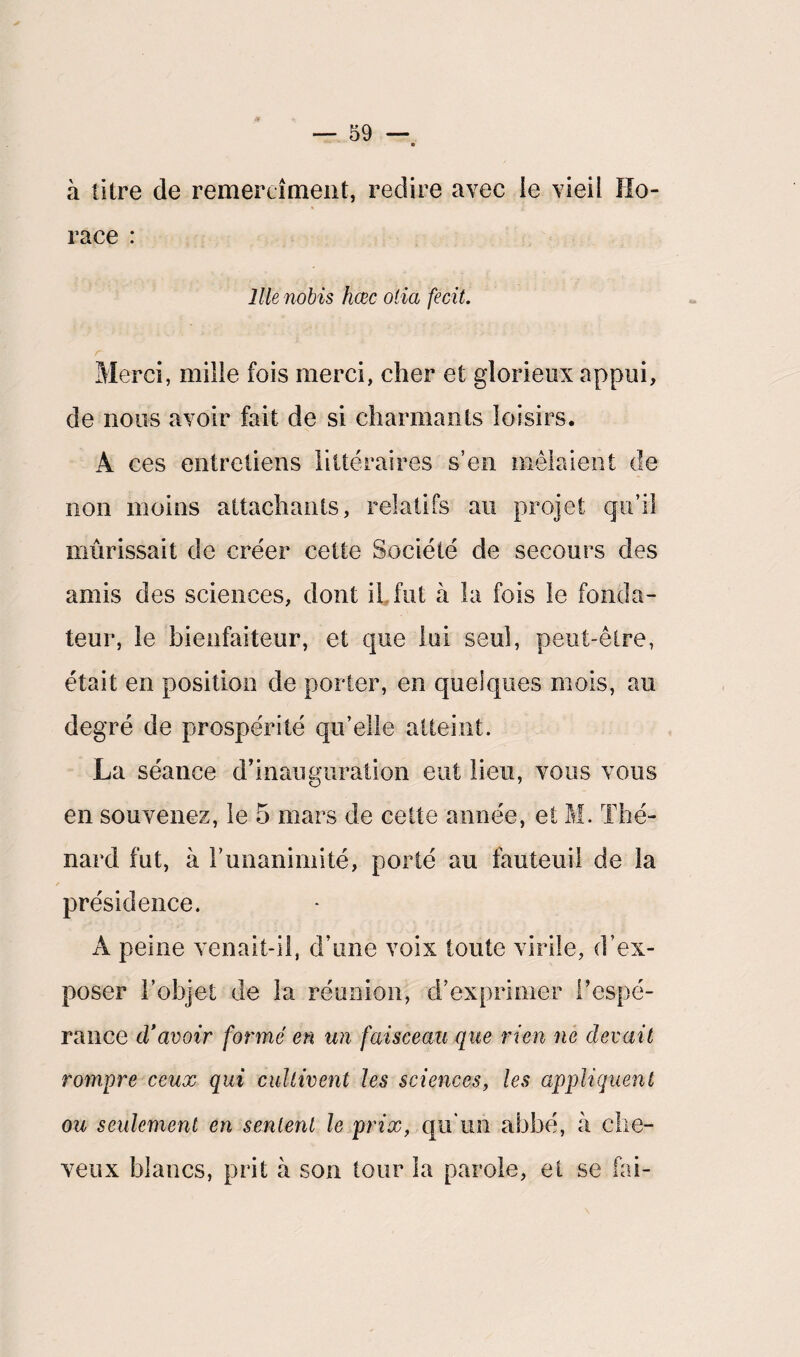 à litre de remerciaient, redire avec ie vieil Ho¬ race : llienobis hœc olia fecit. Merci, mille fois merci, cher et glorieux appui, de nous avoir fait de si charmants loisirs. A ces entretiens littéraires s’en mêlaient de non moins attachants, relatifs au projet qu’il mûrissait de créer cette Société de secours des amis des sciences, dont il fut à la fois le fonda¬ teur, le bienfaiteur, et que lui seul, peut-être, était en position de porter, en quelques mois, au degré de prospérité qu’elle atteint. La séance d’inauguration eut lieu, vous vous en souvenez, le 5 mars de cette année, et M. Thé¬ nard fut, à T unanimité, porté au fauteuil de la présidence. A peine venait-il, d’une voix toute virile, d’ex¬ poser l’objet de la réunion, d’exprimer l’espé¬ rance d'avoir formé en un faisceau que rien ne devait rompre ceux qui cultivent les sciences, les appliquent ou seulement en sentent le prix, qu'un abbé, à che¬ veux blancs, prit à son tour la parole, et se fai-