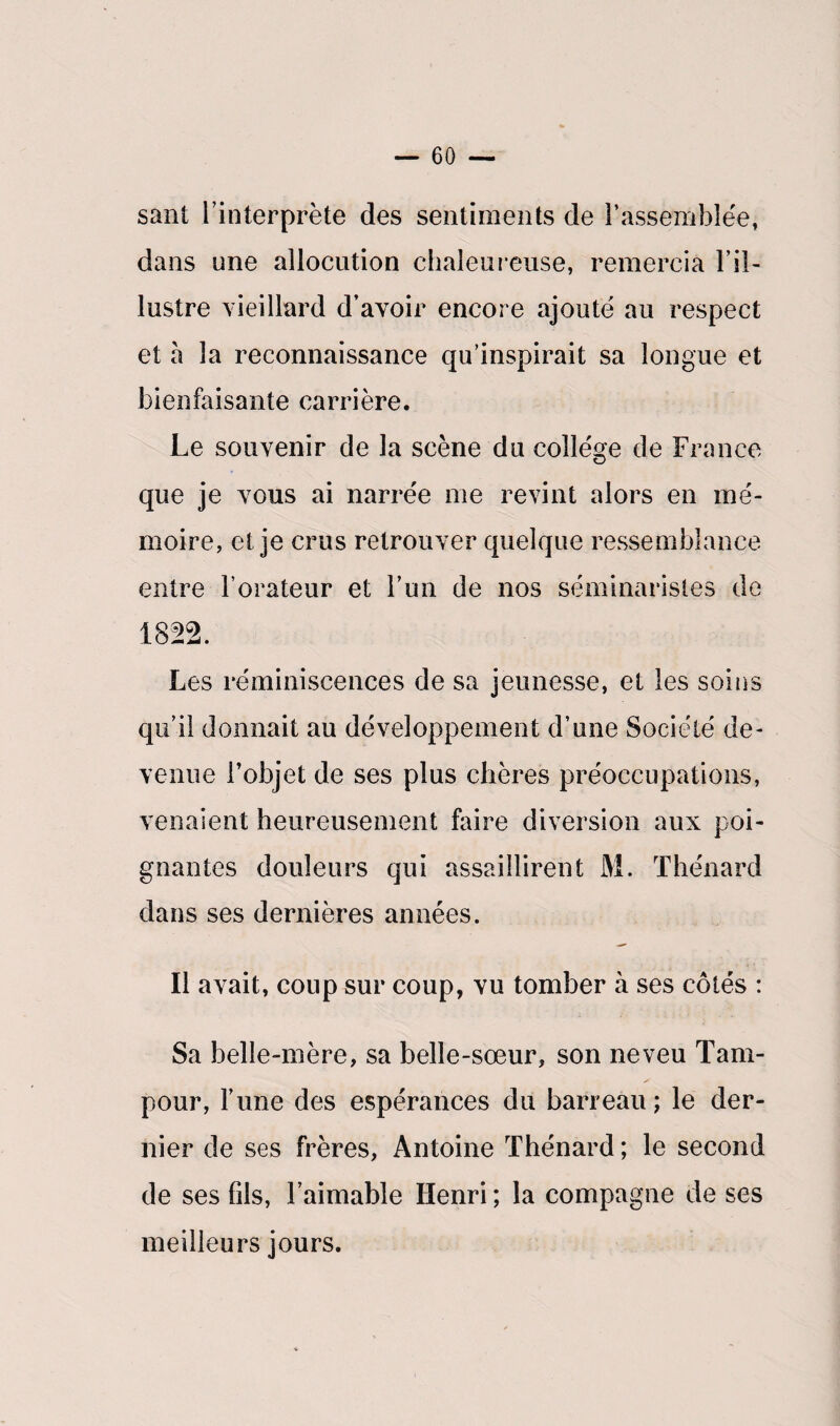 sant l’interprète des sentiments de l’assemblée, dans une allocution chaleureuse, remercia l’il¬ lustre vieillard d’avoir encore ajoute au respect et à la reconnaissance qu’inspirait sa longue et bienfaisante carrière. Le souvenir de la scène du college de France que je vous ai narrée me revint alors en mé¬ moire, et je crus retrouver quelque ressemblance entre l’orateur et l’un de nos séminaristes de 1822. Les réminiscences de sa jeunesse, et les soins qu’il donnait au développement d’une Société de¬ venue l’objet de ses plus chères préoccupations, venaient heureusement faire diversion aux poi¬ gnantes douleurs qui assaillirent M. Thénard dans ses dernières années. Il avait, coup sur coup, vu tomber à ses côtés : Sa belle-mère, sa belle-sœur, son neveu Tam- pour, lune des espérances du barreau; le der¬ nier de ses frères, Antoine Thénard; le second de ses fils, l’aimable Henri ; la compagne de ses meilleurs jours.