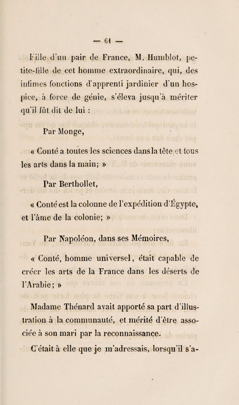 — 6< L iiie d’un pair de France, M. Humhlot, pe¬ tite-fille de cet homme extraordinaire, qui, des infimes fonctions d’apprenti jardinier d’un hos¬ pice, à force de génie, s’éleva jusqu’à mériter qu’il fût dit de lui : Par Monge, « Conté a toutes les sciences dans la tête et tous les arts dans la main; » Par Berthollet, « Conté est la colonne de l’expédition d’Egypte, et l’âme de la colonie; » Par Napoléon, dans ses Mémoires, « Conté, homme universel, était capable de créer les arts de la France dans les déserts de l’Arabie; » Madame Thénard avait apporté sa part d’illus¬ tration à la communauté, et mérité d’être asso¬ ciée à son mari par la reconnaissance. C était à elle que je m’adressais, lorsqu’il s’a-