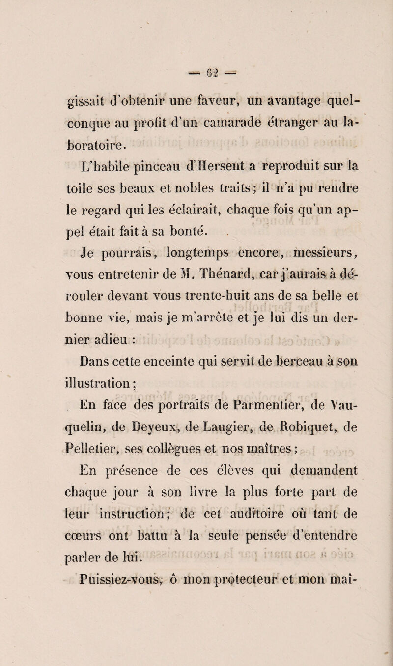 gissait d’obtenir une faveur, un avantage quel¬ conque au profit d’un camarade étranger au la¬ boratoire. L’habile pinceau d’Hersent a reproduit sur la toile ses beaux et nobles traits; il n’a pu rendre le regard qui les éclairait, chaque fois qu’un ap¬ pel était fait à sa bonté. Je pourrais, longtemps encore, messieurs, vous entretenir de M, Thénard, car j’aurais à dé¬ rouler devant vous trente-huit ans de sa belle et bonne vie, mais je m’arrête et je lui dis un der¬ nier adieu : Dans cette enceinte qui servit de berceau à son illustration ; En face des portraits de Parmentier, de Vau- quelin, de Beyeux, de Laugier, de Robiquet, de Pelletier, ses collègues et nos maîtres ; En présence de ces élèves qui demandent chaque jour à son livre la plus forte part de leur instruction; de cet auditoire où tant de cœurs ont battu à la seule pensée d’entendre parler de lui. Puissiez-vous, ô mon protecteur et mon maî-