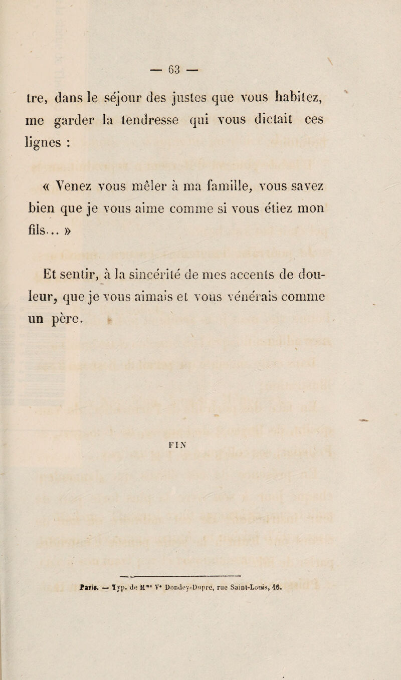 tre, dans le séjour des justes que vous habitez, me garder la tendresse qui vous dictait ces lignes : « Venez vous mêler à ma famille, vous savez bien que je vous aime comme si vous étiez mon fils... » Et sentir, à la sincérité de mes accents de dou¬ leur, que je vous aimais et vous vénérais comme un père. FIN Pari?. — Typ. do Mm<’ V* Domloy-Dupré, rue Sainl-Loiws, 46.