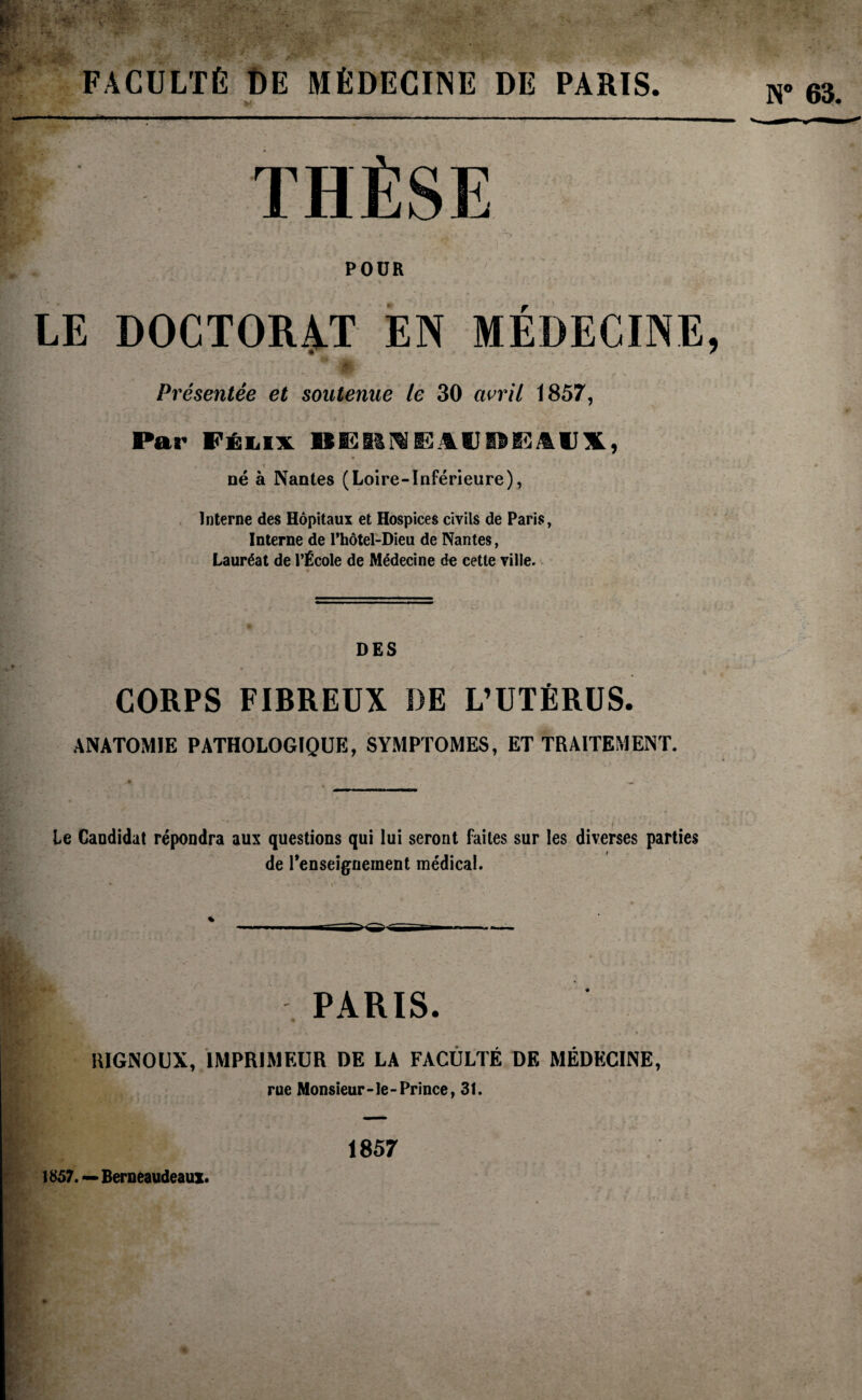 FACULTÉ DE MÉDECINE DE PARIS. THÈSE POUR LE DOCTORAT EN MÉDECINE, Présentée et soutenue le 30 avril 1857, Par Félix BERNEJlIIDEAIJX, né à Nantes (Loire-Inférieure), Interne des Hôpitaux et Hospices civils de Paris, Interne de l’hôtel-Dieu de Nantes, Lauréat de l’École de Médecine de cette ville. DES CORPS FIBREUX DE L’UTÉRUS. ANATOMIE PATHOLOGIQUE, SYMPTOMES, ET TRAITEMENT. le Candidat répondra aux questions qui lui seront faites sur les diverses parties de l'enseignement médical. PARIS. llIGNOUX, IMPRIMEUR DE LA FACULTÉ DF, MÉDECINE, rue Monsieur-le-Prince, 31. 1857. — Berneaudeaux. N° 63. 1857