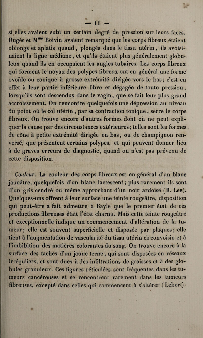 I — 11 — si elles avaient subi un certain degré de pression sur leurs faces. Dugès et Mme Boivin avaient remarqué que les corps fibreux étaient oblongs et aplatis quand , plongés dans le tissu utérin , ils avoisi¬ naient la ligne médiane, et qu’ils étaient plus généralement globu¬ leux quand ils en occupaient les angles tubaires. Les corps fibreux qui forment le noyau des polypes fibreux ont en général une forme ovoïde ou conique à grosse extrémité dirigée vers le bas; c’est en effet à leur partie inférieure libre et dégagée de toute pression, lorsqu’ils sont descendus dans le vagin, que se fait leur plus grand accroissement. On rencontre quelquefois une dépression au niveau du point où le col utérin , par sa contraction tonique , serre le corps fibreux. On trouve encore d’autres formes dont on ne peut expli¬ quer la cause par des circonstances extérieures; telles sont les formes de cône à petite extrémité dirigée en bas, ou de champignon ren¬ versé, que présentent certains polypes, et qui peuvent donner lieu à de graves erreurs de diagnostic, quand on n’est pas prévenu de cette disposition. Couleur. La couleur des corps fibreux est en général d’un blanc jaunâtre, quelquefois d’un blanc lactescent ; plus rarement ils sont d’un gris cendré ou même approchant d’un noir ardoisé (R. Lee). Quelques-uns offrent à leur surface une teinte rougeâtre, disposition qui peut-être a fait admettre à Bayle que le premier état de ces productions fibreuses était l’état charnu. Mais cette teinte rougeâtre et exceptionnelle indique un commencement d’altération de la tu¬ meur; elle est souvent superficielle et disposée par plaques; elle tient à l’augmentation de vascularité du tissu utérin circonvoisin et à l’imbibition des matières colorantes du sang. On trouve encore à la surface des taches d’un jaune terne, qui sont disposées en réseaux irréguliers, et sont dues à des infiltrations de graisses et à des glo¬ bules granuleux. Ces figures réticulées sont fréquentes dans les tu¬ meurs cancéreuses et se rencontrent rarement dans les tumeurs fibreuses, excepté dans celles qui commencent à s’altérer (Lebert).