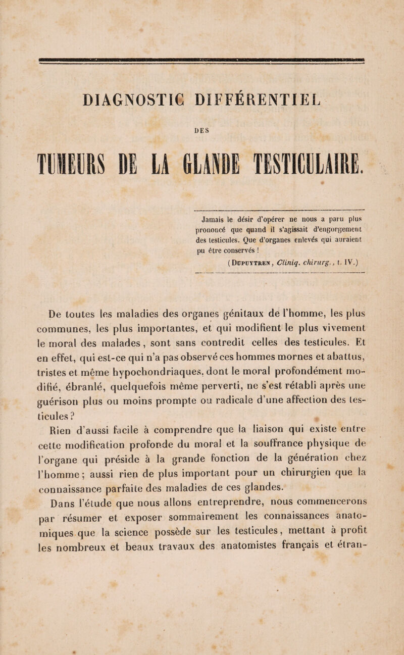 DIAGNOSTIC DIFFÉRENTIEL DES TUMEURS DE LA GLANDE TESTICULAIRE. Jamais le désir d’opérer ne nous a paru plus prononcé que quand il s’agissait d’engorgement des testicules. Que d’organes enlevés qui auraient pu être conservés ! (Düpüytrëïv, Cliniq. chirurg., t. IV.) De toutes les maladies des organes génitaux de l’homme, les plus communes, les plus importantes, et qui modifient le plus vivement le moral des malades, sont sans contredit celles des testicules. Et en effet, qui est-ce qui n’a pas observé ces hommes mornes et abattus, tristes et même hypochondriaques, dont le moral profondément mo¬ difié, ébranlé, quelquefois même perverti, ne s’est rétabli après une guérison plus ou moins prompte ou radicale d une affection des tes¬ ticules ? Rien d’ aussi facile à comprendre que la liaison qui existe entre cette modification profonde du moral et la souffrance physique de l’organe qui préside à la grande fonction de la génération chez l’homme; aussi rien de plus important pour un chirurgien que la connaissance parfaite des maladies de ces glandes. Dans l’étude que nous allons entreprendre, nous commencerons par résumer et exposer sommairement les connaissances anato¬ miques que la science possède sur les testicules, mettant à profit les nombreux et beaux travaux des anatomistes français et étran-