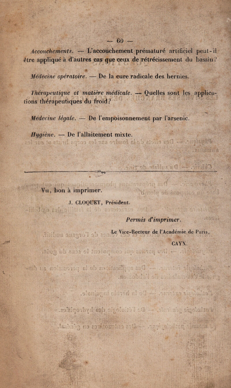 Accouchements. — L’accouchement prématuré artificiel peut - U être appliqué à d’autres cas que ceux de rétrécissement du bassin ? Médecine opératoire. — De la cure radicale des hernies. Thérapeutique et matière médicale. — Quelles sont les applica¬ tions thérapeutiques du froid? Médecine légale. — De l’empoisonnement par l’arsenic. Hygiène, — De l’allaitement mixte. Vu, bon à imprimer. J. CLOQUET, Président. Permis d’imprimer. Le Vice-Recteur de l’Académie de Paris. GAYX.